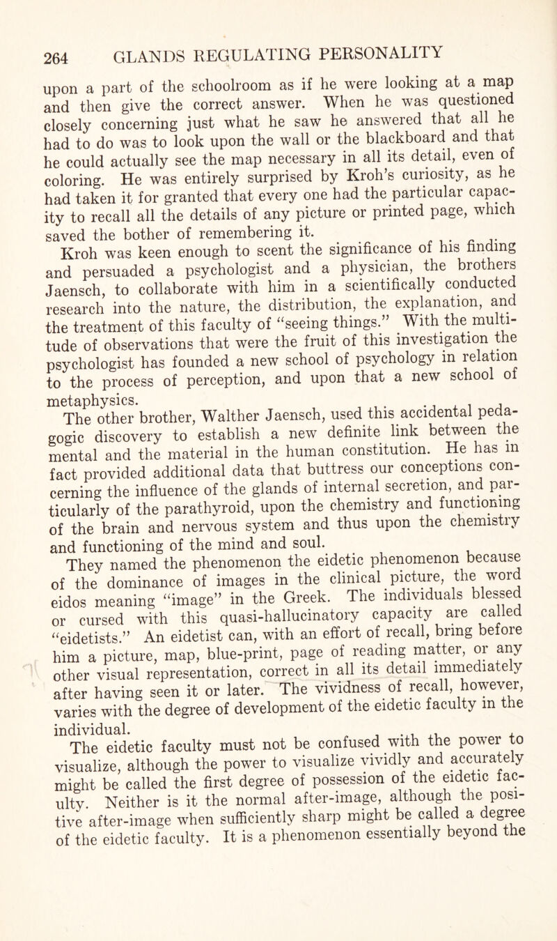 upon a part of the schoolroom as if he were looking at a map and then give the correct answer. When he was questioned closely concerning just what he saw he answered that all he had to do was to look upon the wall or the blackboard and that he could actually see the map necessary in all its detail, even of coloring. He was entirely surprised by Kroh’s curiosity, as he had taken it for granted that every one had the particular capac¬ ity to recall all the details of any picture or printed page, which saved the bother of remembering it. Kroh was keen enough to scent the significance of his finding and persuaded a psychologist and a physician, the brothers Jaensch, to collaborate with him in a scientifically conducted research into the nature, the distribution, the explanation, and the treatment of this faculty of “seeing things.” .With the multi¬ tude of observations that were the fruit of this investigation the psychologist has founded a new school of psychology in relation to the process of perception, and upon that a new school of metaphysics. .. , , , The other brother, Walther Jaensch, used this accidental peda¬ gogic discovery to establish a new definite link between the mental and the material in the human constitution. He has m fact provided additional data that buttress our conceptions con¬ cerning the influence of the glands of internal secretion, and par¬ ticularly of the parathyroid, upon the chemistry and functioning of the brain and nervous system and thus upon the chemistry and functioning of the mind and soul. They named the phenomenon the eidetic phenomenon because of the dominance of images in the clinical picture, the word eidos meaning “image” in the Greek. The individuals blessed or cursed with this quasi-hallucinatory capacity are called “eidetists.” An eidetist can, with an effort of recall, bring before him a picture, map, blue-print, page of reading matter, or any other visual representation, correct in all its detail immediately after having seen it or later. The vividness of recall, however, varies with the degree of development of the eidetic faculty m the individual. The eidetic faculty must not be confused with the power to visualize, although the power to visualize vividly and accurately might be called the first degree of possession of the eidetic fac¬ ulty. Neither is it the normal after-image, although the posi¬ tive after-image when sufficiently sharp might be called a degree of the eidetic faculty. It is a phenomenon essentially beyond the