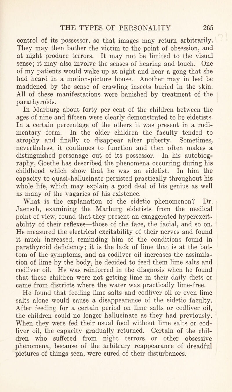 control of its possessor, so that images may return arbitrarily. They may then bother the victim to the point of obsession, and at night produce terrors. It may not be limited to the visual sense; it may also involve the senses of hearing and touch. One of my patients would wake up at night and hear a gong that she had heard in a motion-picture house. Another may in bed be maddened by the sense of crawling insects buried in the skin. All of these manifestations were banished by treatment of the parathyroids. In Marburg about forty per cent of the children between the ages of nine and fifteen were clearly demonstrated to be eidetists. In a certain percentage of the others it was present in a rudi¬ mentary form. In the older children the faculty tended to atrophy and finally to disappear after puberty. Sometimes, nevertheless, it continues to function and then often makes a distinguished personage out of its possessor. In his autobiog¬ raphy, Goethe has described the phenomena occurring during his childhood which show that he was an eidetist. In him the capacity to quasi-hallucinate persisted practically throughout his whole life, which may explain a good deal of his genius as well as many of the vagaries of his existence. What is the explanation of the eidetic phenomenon? Dr. Jaensch, examining the Marburg eidetists from the medical point of view, found that they present an exaggerated hyperexcit¬ ability of their reflexes—those of the face, the facial, and so on. He measured the electrical excitability of their nerves and found it much increased, reminding him of the conditions found in parathyroid deficiency; it is the lack of lime that is at the bot¬ tom of the symptoms, and as codliver oil increases the assimila¬ tion of lime by the body, he decided to feed them lime salts and codliver oil. He was reinforced in the diagnosis when he found that these children were not getting lime in their daily diets or came from districts where the water was practically lime-free. He found that feeding lime salts and codliver oil or even lime salts alone would cause a disappearance of the eidetic faculty. After feeding for a certain period on lime salts or codliver oil, the children could no longer hallucinate as they had previously. When they were fed their usual food without lime salts or cod¬ liver oil, the capacity gradually returned. Certain of the chil¬ dren who suffered from night terrors or other obsessive phenomena, because of the arbitrary reappearance of dreadful pictures of things seen, were cured of their disturbances.