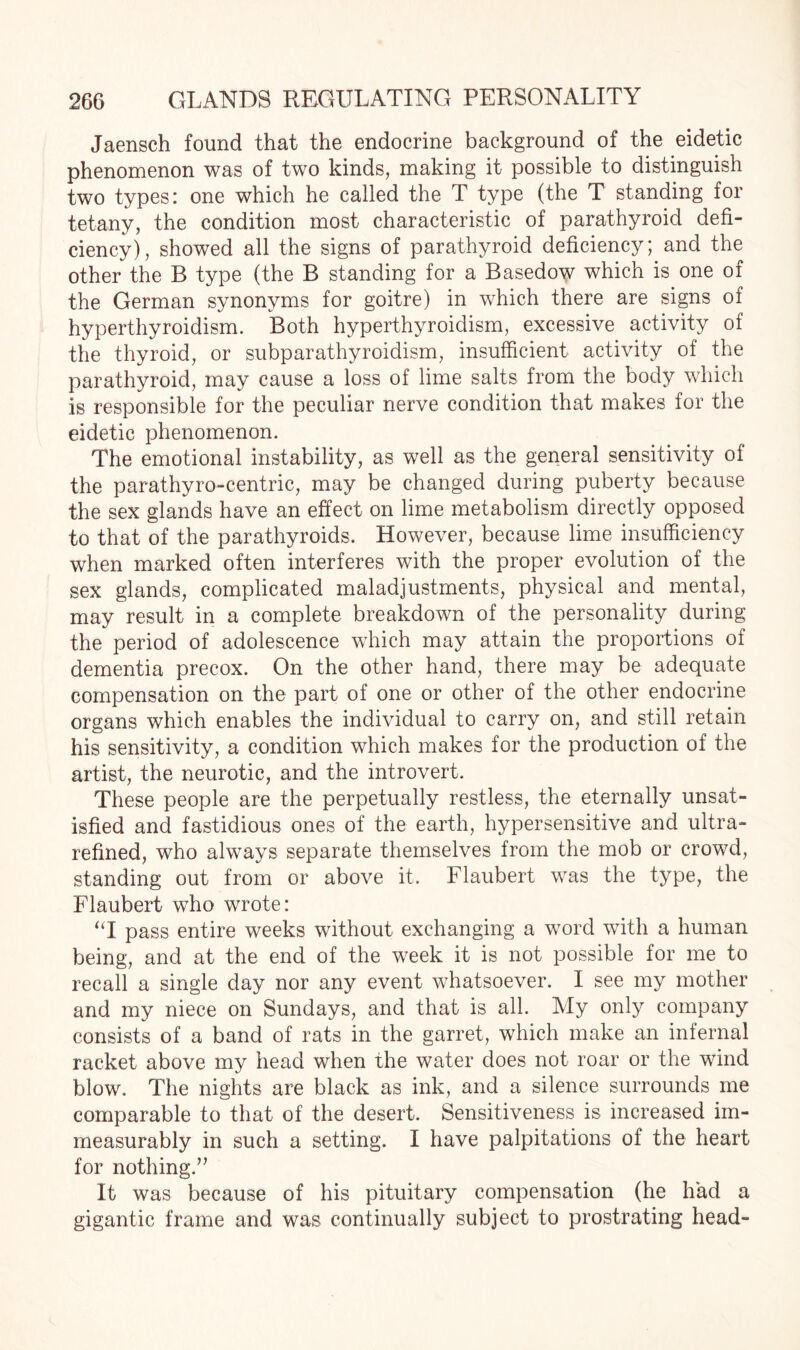 Jaensch found that the endocrine background of the eidetic phenomenon was of two kinds, making it possible to distinguish two types: one which he called the T type (the T standing for tetany, the condition most characteristic of parathyroid defi¬ ciency), showed all the signs of parathyroid deficiency; and the other the R type (the B standing for a Basedow which is one of the German synonyms for goitre) in which there are signs of hyperthyroidism. Both hyperthyroidism, excessive activity of the thyroid, or subparathyroidism, insufficient activity of the parathyroid, may cause a loss of lime salts from the body which is responsible for the peculiar nerve condition that makes for the eidetic phenomenon. The emotional instability, as well as the general sensitivity of the parathyro-centric, may be changed during puberty because the sex glands have an effect on lime metabolism directly opposed to that of the parathyroids. However, because lime insufficiency when marked often interferes with the proper evolution of the sex glands, complicated maladjustments, physical and mental, may result in a complete breakdown of the personality during the period of adolescence which may attain the proportions of dementia precox. On the other hand, there may be adequate compensation on the part of one or other of the other endocrine organs which enables the individual to carry on, and still retain his sensitivity, a condition which makes for the production of the artist, the neurotic, and the introvert. These people are the perpetually restless, the eternally unsat¬ isfied and fastidious ones of the earth, hypersensitive and ultra- refined, who always separate themselves from the mob or crowd, standing out from or above it. Flaubert was the type, the Flaubert who wrote: “I pass entire weeks without exchanging a word with a human being, and at the end of the week it is not possible for me to recall a single day nor any event whatsoever. I see my mother and my niece on Sundays, and that is all. My only company consists of a band of rats in the garret, which make an infernal racket above my head when the water does not roar or the wind blow. The nights are black as ink, and a silence surrounds me comparable to that of the desert. Sensitiveness is increased im¬ measurably in such a setting. I have palpitations of the heart for nothing.” It was because of his pituitary compensation (he had a gigantic frame and was continually subject to prostrating head-