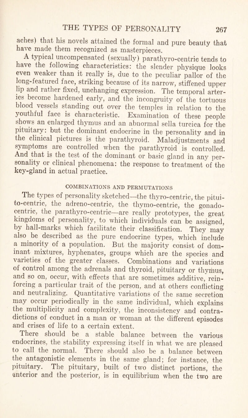 aches) that his novels attained the formal and pure beauty that have made them recognized as masterpieces. A typical uncompensated (sexually) parathyro-centric tends to have the following characteristics: the slender physique looks even weaker than it really is, due to the peculiar pallor of the long-featured face, striking because of its narrow, stiffened upper lip and lather fixed, unchanging expression. The temporal arter¬ ies become hardened early, and the incongruity of the tortuous blood vessels standing out over the temples in relation to the youthful face is characteristic. Examination of these people shows an enlarged thymus and an abnormal sella turcica for the pituitary: but the dominant endocrine in the personality and in the clinical pictures is the parathyroid. Maladjustments and symptoms, are controlled when the parathyroid is controlled. And that is the test of the dominant or basic gland in any per¬ sonality or clinical phenomena: the response to treatment of the key-gland in actual practice. COMBINATIONS AND PERMUTATIONS The types of personality sketched—the thyro-centric, the pitui- to-centric, the adreno-centric, the thymo-centric, the gonado- centric, the parathyro-centric—are really prototypes, the great kingdoms of personality, to which individuals can be assigned, by hall-marks which facilitate their classification. They may also be described as the pure endocrine types, which include a minority of a population. But the majority consist of dom¬ inant mixtures, hyphenates, groups which are the species and vaiieties of the greater classes. Combinations and variations of control among the adrenals and thyroid, pituitary or thvmus, and so on, occur, with effects that are sometimes additive, rein¬ forcing a particular trait of the person, and at others conflicting and neutralizing. Quantitative variations of the same secretion may occur periodically in the same individual, which explains the .multiplicity and complexity, the inconsistency and contra¬ dictions of conduct in a man or woman at the different episodes and crises of life to a certain extent. There should be a stable balance between the various endocrines, the stability expressing itself in what we are pleased to call the normal. There should also be a balance between the antagonistic elements in the same gland; for instance, the pituitary. The pituitary, built of two distinct portions, the anterior and the posterior, is in equilibrium when the two are