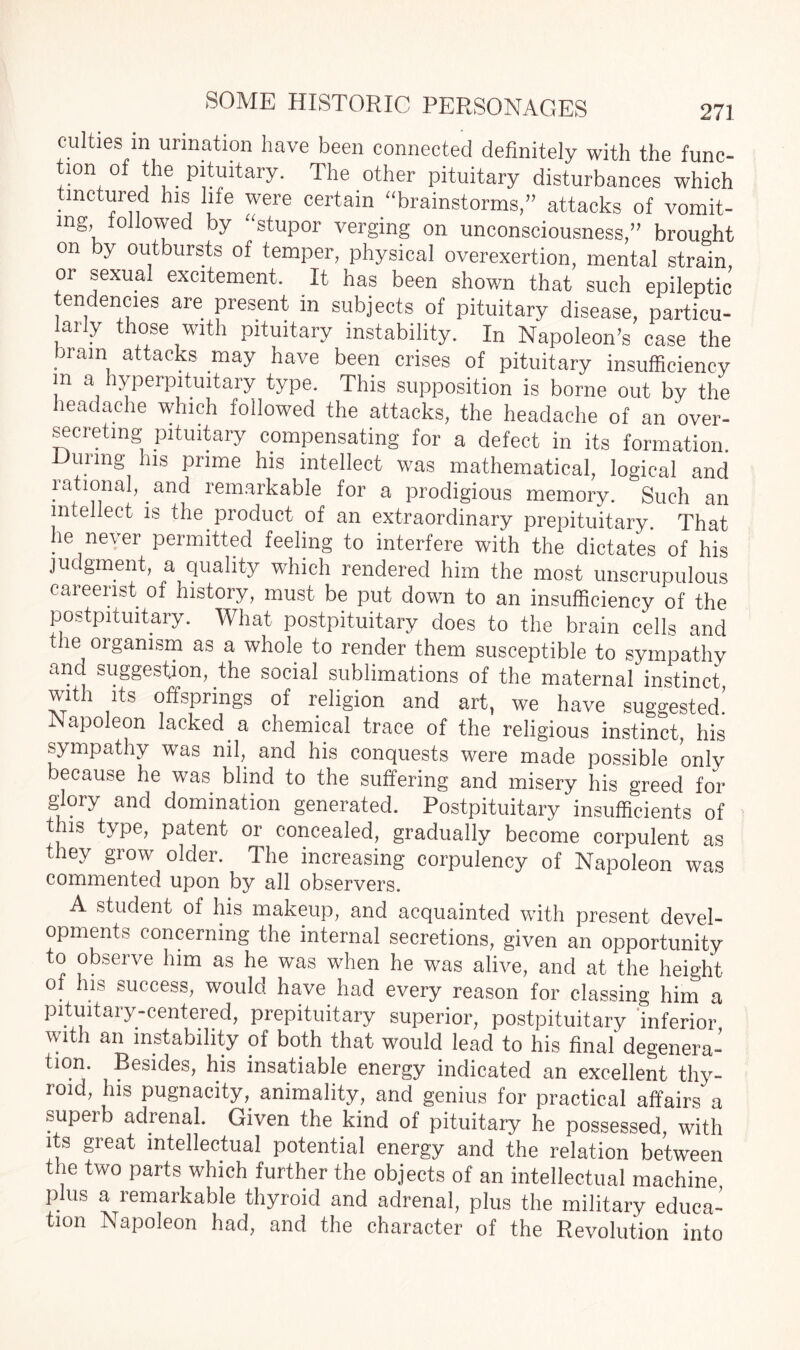 culties in urination have been connected definitely with the func- tion of the pituitary. The other pituitary disturbances which tinctured his life were certain “brainstorms,” attacks of vomit¬ ing followed by “stupor verging on unconsciousness,” brought on by outbursts of temper, physical overexertion, mental strain or sexual excitement. It has been shown that such epileptic tendencies are present in subjects of pituitary disease, particu- aily those with pituitary instability. In Napoleon’s case the brain attacks may have been crises of pituitary insufficiency m a hyperpituitary type. This supposition is borne out by the headache which followed the attacks, the headache of an over- secreting pituitary compensating for a defect in its formation During his prime his intellect was mathematical, logical and rational, and remarkable for a prodigious memory. Such an intellect is the product of an extraordinary prepituitary. That he never permitted feeling to interfere with the dictates of his judgment, a quality which rendered him the most unscrupulous careerist of history, must be put down to an insufficiency of the postpituitary. What postpituitary does to the brain cells and the organism as a whole to render them susceptible to sympathy and suggestion, the social sublimations of the maternal instinct with its offsprings of religion and art, we have suggested! .Napoleon lacked a chemical trace of the religious instinct, his sympathy was nil, and his conquests were made possible only because he was blind to the suffering and misery his greed for glory and domination generated. Postpituitary insufficients of 111s type, patent or concealed, gradually become corpulent as they grow older. The increasing corpulency of Napoleon was commented upon by all observers. A student of his makeup, and acquainted with present devel¬ opments concerning the internal secretions, given an opportunity to observe him as he was when he was alive, and at the height of his success, would have had every reason for classing him a pituitary-centered, prepituitary superior, postpituitary ‘inferior with an instability of both that would lead to his final degenera¬ tion. Besides, his insatiable energy indicated an excellent thy¬ roid, his pugnacity,, animality, and genius for practical affairs a superb adrenal. Given the kind of pituitary he possessed, with its great intellectual potential energy and the relation between the two parts which further the objects of an intellectual machine plus a remarkable thyroid and adrenal, plus the military educa¬ tion Napoleon had, and the character of the Revolution into