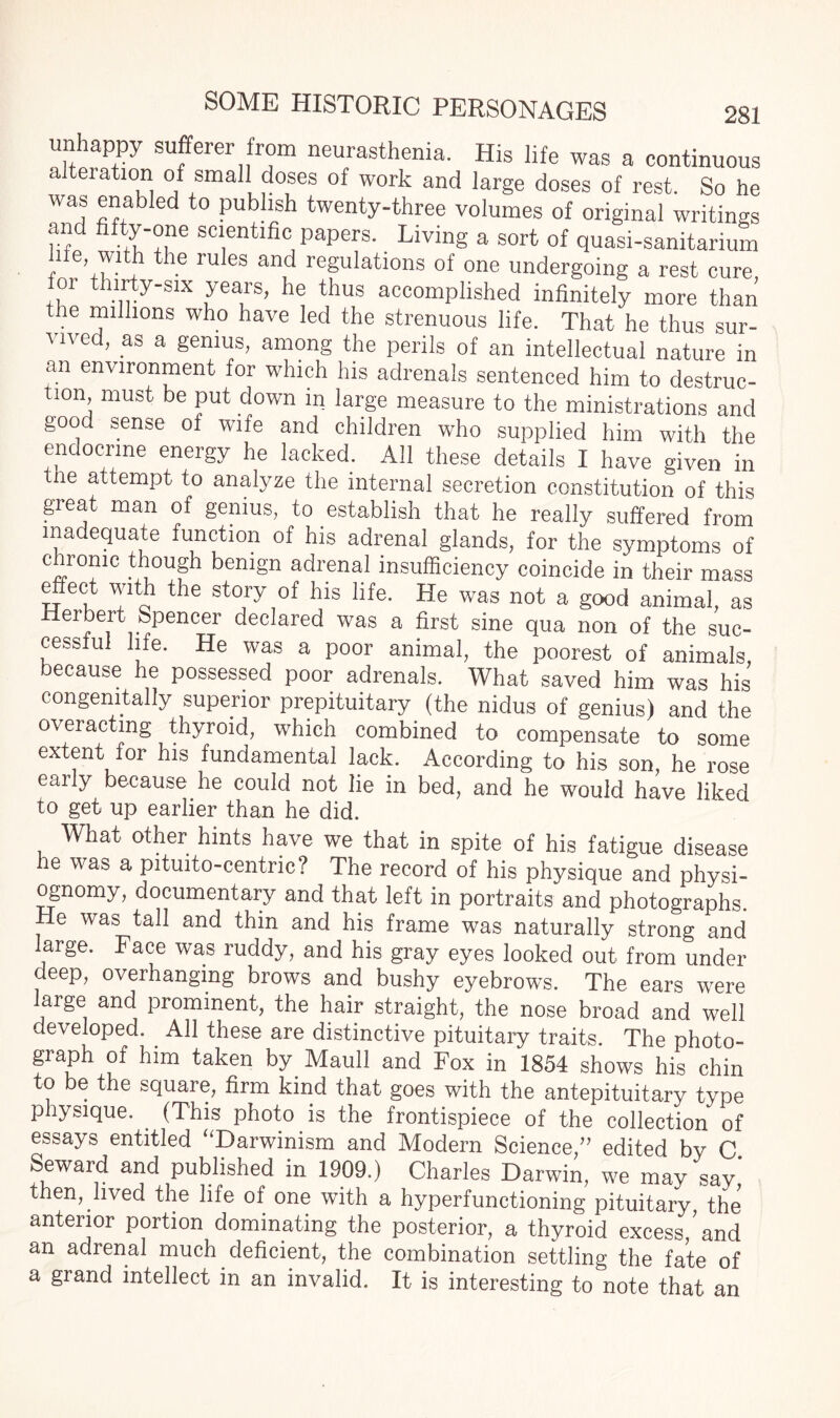 unhappy sufferei from neurasthenia. His life was a continuous alteration of small doses of work and large doses of rest. So he was enabled to publish twenty-three volumes of original writings and fifty-one scientific papers. Living a sort of quasi-sanitarium ' e’t le rules and regulations of one undergoing a rest cure or thirty-six years, he thus accomplished infinitely more than the millions who have led the strenuous life. That he thus sur¬ vived, as a genius, among the perils of an intellectual nature in an environment for which his adrenals sentenced him to destruc¬ tion must be put down in large measure to the ministrations and good sense of wife and children who supplied him with the endocrine energy he lacked. All these details I have given in the attempt to analyze the internal secretion constitution of this great man of genius, to establish that he really suffered from inadequate function of his adrenal glands, for the symptoms of chronic though benign adrenal insufficiency coincide in their mass effect with the story of his life. He was not a good animal, as Herbert Spencer declared was a first sine qua non of the suc¬ cessful life. He was a poor animal, the poorest of animals because he possessed poor adrenals. What saved him was his congenitally superior prepituitary (the nidus of genius) and the overacting thyroid, which combined to compensate to some extent f°r his fundamental lack. According to his son, he rose early because he could not lie in bed, and he would have liked to get up earlier than he did. What other hints have we that in spite of his fatigue disease he was a pituito-centnc? The record of his physique and physi¬ ognomy, documentary and that left in portraits and photographs. e was tall and thin and his frame was naturally strong and large. Face was ruddy, and his gray eyes looked out from under deep, overhanging brows and bushy eyebrows. The ears were large and prominent, the hair straight, the nose broad and well developed. All these are distinctive pituitary traits. The photo¬ graph of him taken by Maull and Fox in 1854 shows his chin to be the square, firm kind that goes with the antepituitary type physique. (This photo is the frontispiece of the collection of essays entitled “Darwinism and Modern Science,” edited by C. Seward and published in 1909.) Charles Darwin, we may say then, lived the life of one with a hyperfunctioning pituitary, the' anterior portion dominating the posterior, a thyroid excess ’ and an adrenal much deficient, the combination settling the fate of a grand intellect in an invalid. It is interesting to note that an
