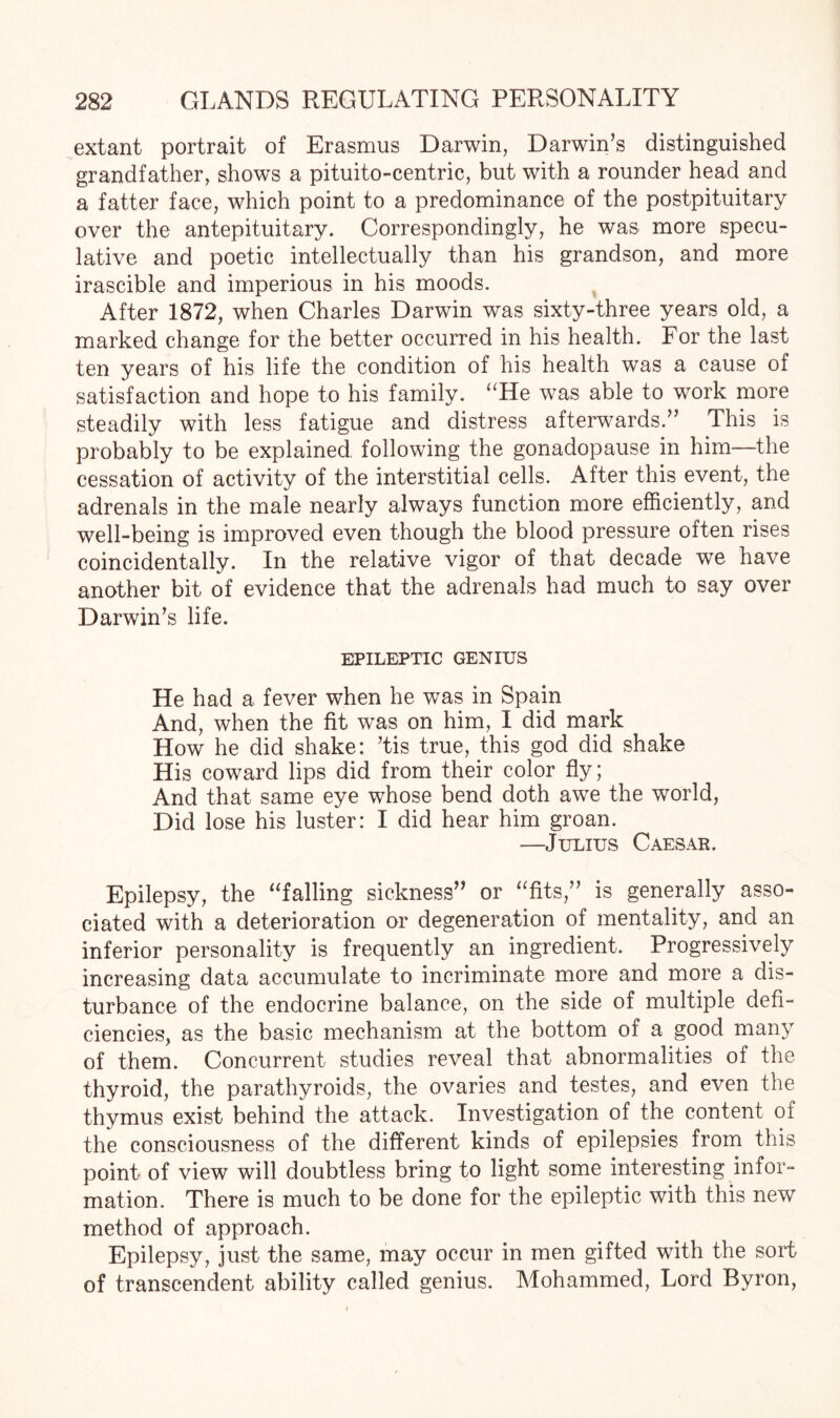 extant portrait of Erasmus Darwin, Darwin’s distinguished grandfather, shows a pituito-centric, but with a rounder head and a fatter face, which point to a predominance of the postpituitary over the antepituitary. Correspondingly, he was more specu¬ lative and poetic intellectually than his grandson, and more irascible and imperious in his moods. After 1872, when Charles Darwin was sixty-three years old, a marked change for the better occurred in his health. For the last ten years of his life the condition of his health was a cause of satisfaction and hope to his family. uHe was able to work more steadily with less fatigue and distress afterwards.” This is probably to be explained following the gonadopause in him—the cessation of activity of the interstitial cells. After this event, the adrenals in the male nearly always function more efficiently, and well-being is improved even though the blood pressure often rises coincidentally. In the relative vigor of that decade we have another bit of evidence that the adrenals had much to say over Darwin’s life. EPILEPTIC GENIUS He had a fever when he was in Spain And, when the fit was on him, I did mark How he did shake: ’tis true, this god did shake His coward lips did from their color fly; And that same eye whose bend doth awe the world, Did lose his luster: I did hear him groan. —Julius Caesar. Epilepsy, the “falling sickness” or “fits,” is generally asso¬ ciated with a deterioration or degeneration of mentality, and an inferior personality is frequently an ingredient. Progressively increasing data accumulate to incriminate more and more a dis¬ turbance of the endocrine balance, on the side of multiple defi¬ ciencies, as the basic mechanism at the bottom of a good many of them. Concurrent studies reveal that abnormalities of the thyroid, the parathyroids, the ovaries and testes, and even the thymus exist behind the attack. Investigation of the content of the consciousness of the different kinds of epilepsies from this point of view will doubtless bring to light some interesting infor¬ mation. There is much to be done for the epileptic with this new method of approach. Epilepsy, just the same, may occur in men gifted with the sort of transcendent ability called genius. Mohammed, Lord Byron,