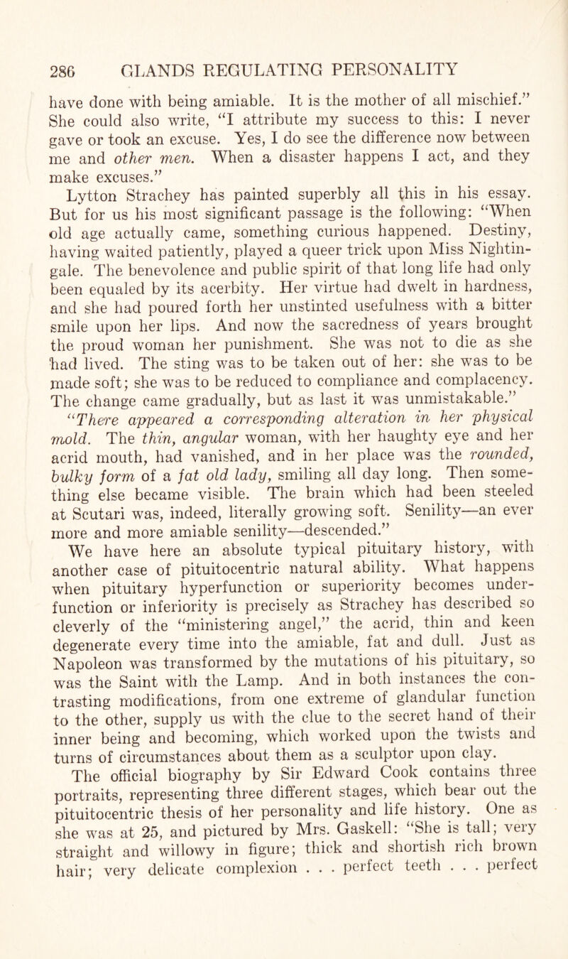 have done with being amiable. It is the mother of all mischief.” She could also write, “I attribute my success to this: I never gave or took an excuse. Yes, I do see the difference now between me and other men. When a disaster happens I act, and they make excuses.” Lytton Strachey has painted superbly all this in his essay. But for us his most significant passage is the following: “When old age actually came, something curious happened. Destiny, having waited patiently, played a queer trick upon Miss Nightin¬ gale. The benevolence and public spirit of that long life had only been equaled by its acerbity. Her virtue had dwelt in hardness, and she had poured forth her unstinted usefulness with a bitter smile upon her lips. And now the sacredness of years brought the proud woman her punishment. She was not to die as she had lived. The sting was to be taken out of her: she was to be made soft; she was to be reduced to compliance and complacency. The change came gradually, but as last it was unmistakable.” “There appeared a corresponding alteration in her physical mold. The thin, angular woman, with her haughty eye and her acrid mouth, had vanished, and in her place was the rounded, bulky form of a fat old lady, smiling all day long. Then some¬ thing else became visible. The brain which had been steeled at Scutari was, indeed, literally growing soft. Senility—an ever more and more amiable senility—descended.” We have here an absolute typical pituitary history, with another case of pituitocentric natural ability. What happens when pituitary hyperfunction or superiority becomes under- function or inferiority is precisely as Strachey has described so cleverly of the “ministering angel,” the acrid, thin and keen degenerate every time into the amiable, fat and dull. Just as Napoleon was transformed by the mutations oi his pituitary, so was the Saint with the Lamp. And in both instances the con¬ trasting modifications, from one extreme of glandular function to the other, supply us with the clue to the secret hand of their inner being and becoming, which worked upon the twists and turns of circumstances about them as a sculptor upon clay. The official biography by Sir Edward Cook contains three portraits, representing three different stages, which bear out the pituitocentric thesis of her personality and life history. One as she was at 25, and pictured by Mrs. Gaskell. She is tall, veiy straight and willowy in figure; thick and shortish rich brown hair; very delicate complexion . . . perfect teeth . . . peifect