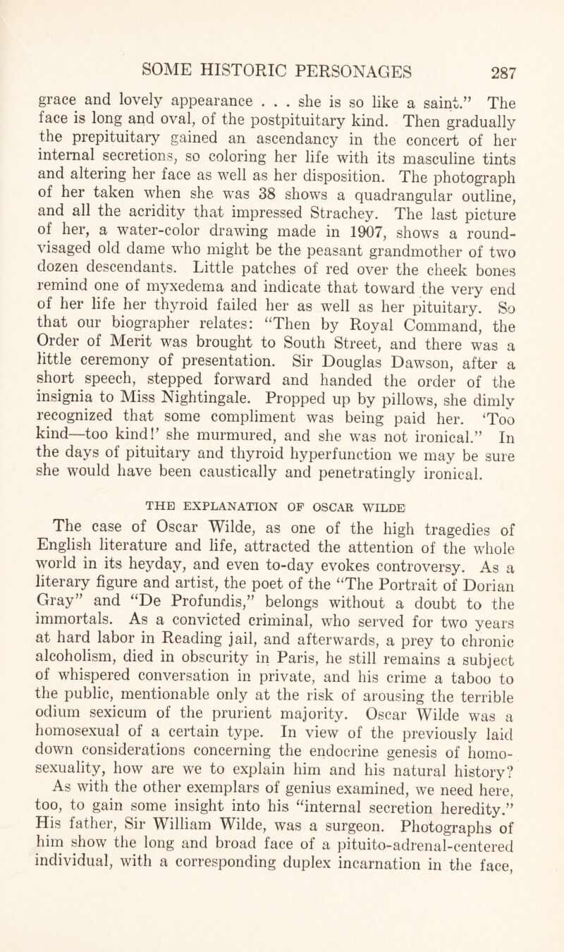 grace and lovely appearance ... she is so like a saint.” The face is long and oval, of the postpituitary kind. Then gradually the prepituitary gained an ascendancy in the concert of her internal secretions, so coloring her life with its masculine tints and altering her face as well as her disposition. The photograph of her taken when she was 38 shows a quadrangular outline, and all the acridity that impressed Strachey. The last picture of her, a water-color drawing made in 1907, shows a round- visaged old dame who might be the peasant grandmother of two dozen descendants. Little patches of red over the cheek bones remind one of myxedema and indicate that toward the very end of her life her thyroid failed her as well as her pituitary. So that our biographer relates: “Then by Royal Command, the Order of Merit was brought to South Street, and there was a little ceremony of presentation. Sir Douglas Dawson, after a short speech, stepped forward and handed the order of the insignia to Miss Nightingale. Propped up by pillows, she dimly recognized that some compliment was being paid her. ‘Too kind—too kind!' she murmured, and she was not ironical.” In the days of pituitary and thyroid hyperfunction we may be sure she would have been caustically and penetratingly ironical. THE EXPLANATION OF OSCAR WILDE The case of Oscar Wilde, as one of the high tragedies of English literature and life, attracted the attention of the whole world in its heyday, and even to-day evokes controversy. As a literary figure and artist, the poet of the “The Portrait of Dorian Gray” and “De Profundis,” belongs without a doubt to the immortals. As a convicted criminal, who served for two years at hard labor in Reading jail, and afterwards, a prey to chronic alcoholism, died in obscurity in Paris, he still remains a subject of whispered conversation in private, and his crime a taboo to the public, mentionable only at the risk of arousing the terrible odium sexicum of the prurient majority. Oscar Wilde was a homosexual of a certain type. In view of the previously laid down considerations concerning the endocrine genesis of homo¬ sexuality, how are we to explain him and his natural history? As with the other exemplars of genius examined, we need here, too, to gain some insight into his “internal secretion heredity.” His father, Sir William Wilde, was a surgeon. Photographs of him show the long and broad face of a pituito-adrenal-centered individual, with a corresponding duplex incarnation in the face,