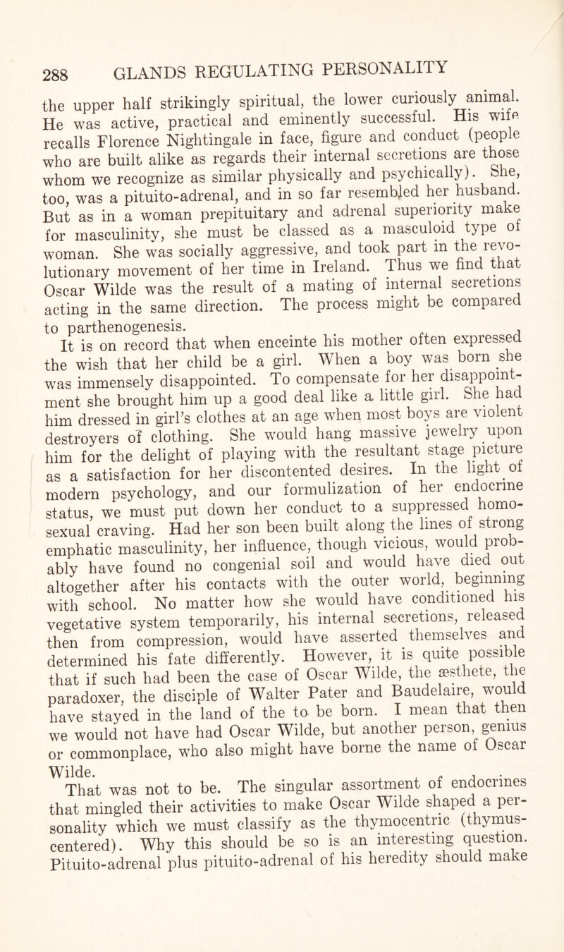 the upper half strikingly spiritual, the lower curiously animal. He was active, practical and eminently successful. His wife recalls Florence Nightingale in face, figure and conduct (people who are built alike as regards their internal secretions are those whom we recognize as similar physically and psychically). S e, too, was a pituito-adrenal, and in so far resembled her husband. But as in a woman prepituitary and adrenal superiority make for masculinity, she must be classed as a masculoid type oi woman. She was socially aggressive, and took part m the revo¬ lutionary movement of her time in Ireland. Thus we find that Oscar Wilde was the result of a mating of internal secretions acting in the same direction. The process might be compared to parthenogenesis. , It is on record that when enceinte his mother often expressed the wish that her child be a girl. When a boy was born she was immensely disappointed. To compensate for her disappoint¬ ment she brought him up a good deal like a little girl. She had him dressed in girl’s clothes at an age when most boys are violent destroyers of clothing. She would hang massive jewelry upon him for the delight of playing with the resultant stage picture as a satisfaction for her discontented desires. In the light o modern psychology, and our formulization of her endocrine status, we must put down her conduct to a suppressed homo¬ sexual craving. Had her son been built along the lines of strong emphatic masculinity, her influence though vicious, would prob¬ ably have found no congenial soil and would have died out altogether after his contacts with the outer world, beginning with school. No matter how she would have conditioned his vegetative system temporarily, his internal secretions, released then from compression, would have asserted themselves an determined his fate differently. However, it is quite possible that if such had been the case of Oscar Wilde, the aesthete, the paradoxer, the disciple of Walter Pater and Baudelaire, would have stayed in the land of the to be born. I mean that then we would not have had Oscar Wilde, but another person, genius or commonplace, who also might have borne the name of Oscar That was not to be. The singular assortment of endocnnes that mingled their activities to make Oscar Wilde shaped a per¬ sonality which we must classify as the thymocentric (thymus- centered). Why this should be so is an interesting question. Pituito-adrenal plus pituito-adrenal of his heredity should make