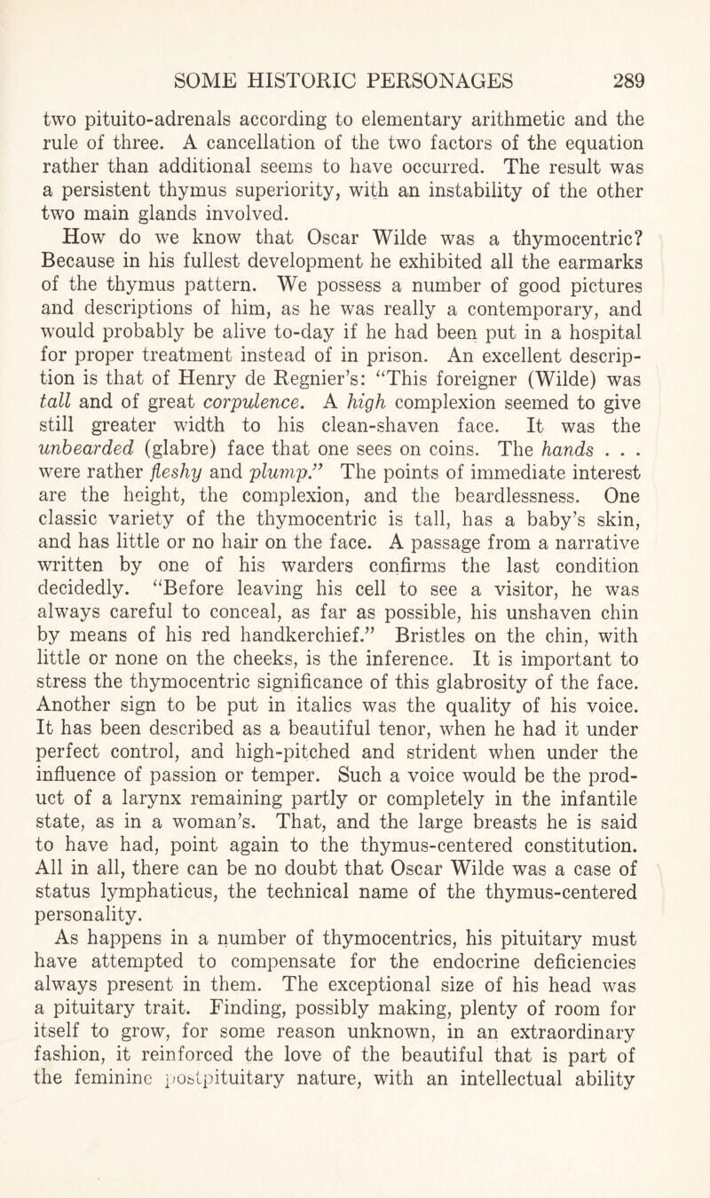 two pituito-adrenals according to elementary arithmetic and the rule of three. A cancellation of the two factors of the equation rather than additional seems to have occurred. The result was a persistent thymus superiority, with an instability of the other two main glands involved. How do we know that Oscar Wilde was a thymocentric? Because in his fullest development he exhibited all the earmarks of the thymus pattern. We possess a number of good pictures and descriptions of him, as he was really a contemporary, and would probably be alive to-day if he had been put in a hospital for proper treatment instead of in prison. An excellent descrip¬ tion is that of Henry de Regnier’s: “This foreigner (Wilde) was tall and of great corpulence. A high complexion seemed to give still greater width to his clean-shaven face. It was the unbearded (glabre) face that one sees on coins. The hands . . . were rather fleshy and plump.” The points of immediate interest are the height, the complexion, and the beardlessness. One classic variety of the thymocentric is tall, has a baby’s skin, and has little or no hair on the face. A passage from a narrative written by one of his warders confirms the last condition decidedly. “Before leaving his cell to see a visitor, he was always careful to conceal, as far as possible, his unshaven chin by means of his red handkerchief.” Bristles on the chin, with little or none on the cheeks, is the inference. It is important to stress the thymocentric significance of this glabrosity of the face. Another sign to be put in italics was the quality of his voice. It has been described as a beautiful tenor, when he had it under perfect control, and high-pitched and strident when under the influence of passion or temper. Such a voice would be the prod¬ uct of a larynx remaining partly or completely in the infantile state, as in a woman’s. That, and the large breasts he is said to have had, point again to the thymus-centered constitution. All in all, there can be no doubt that Oscar Wilde was a case of status lymphaticus, the technical name of the thymus-centered personality. As happens in a number of thymocentrics, his pituitary must have attempted to compensate for the endocrine deficiencies always present in them. The exceptional size of his head was a pituitary trait. Finding, possibly making, plenty of room for itself to grow, for some reason unknown, in an extraordinary fashion, it reinforced the love of the beautiful that is part of the feminine postpituitary nature, with an intellectual ability
