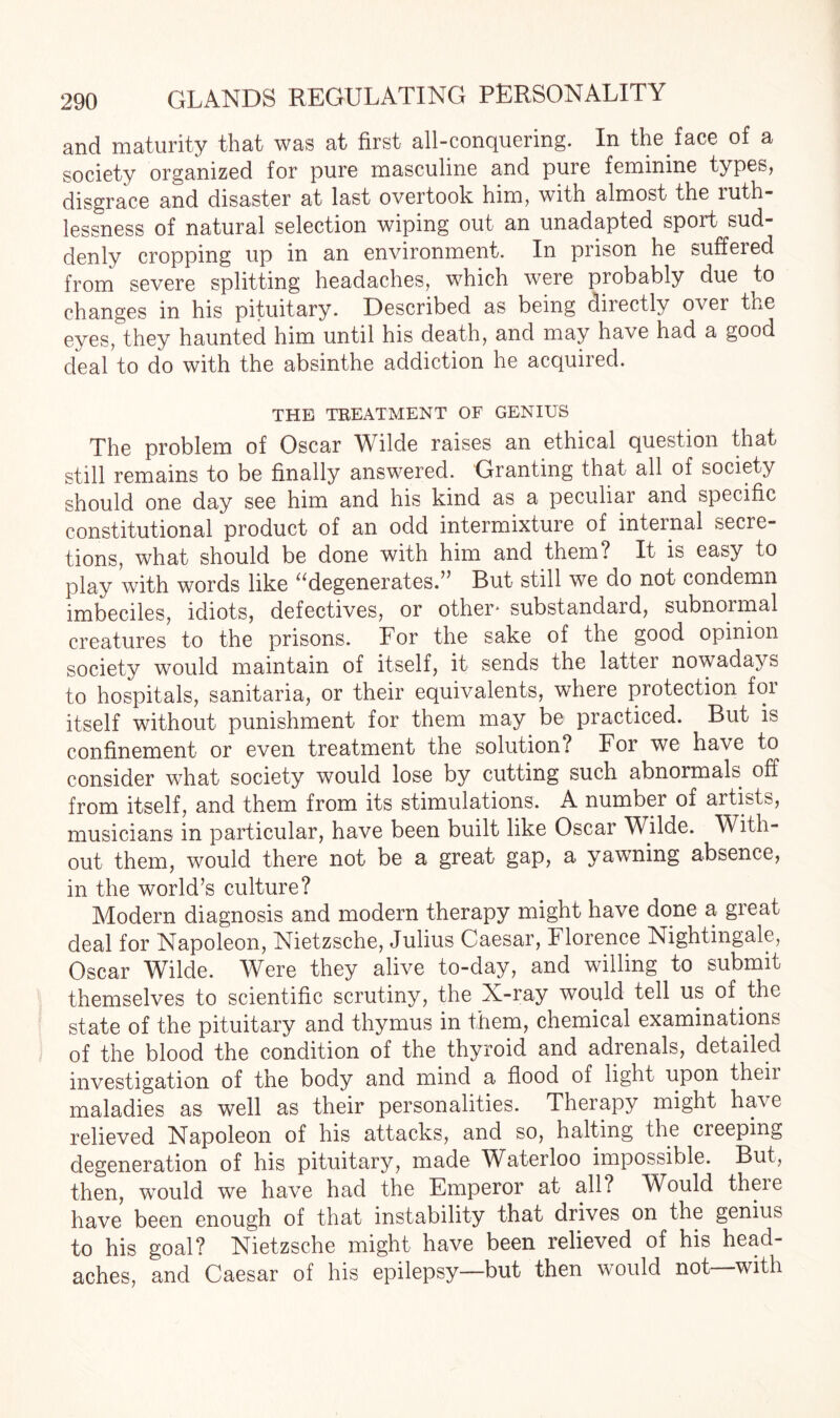 and maturity that was at first all-conquering. In the.face of a society organized for pure masculine and pure feminine types, disgrace and disaster at last overtook him, with almost the ruth¬ lessness of natural selection wiping out an unadapted sport sud¬ denly cropping up in an environment. In prison he suffered from severe splitting headaches, which were probably due to changes in his pituitary. Described as being directly over the eyes, they haunted him until his death, and may have had a good deal to do with the absinthe addiction he acquired. THE TREATMENT OF GENIUS The problem of Oscar Wilde raises an ethical question that still remains to be finally answered. Granting that all of society should one day see him and his kind as a peculiar and specific constitutional product of an odd intermixture of internal secre¬ tions, what should be done with him and them? It is easy to play with words like ^degenerates.” But still we do not condemn imbeciles, idiots, defectives, or other* substandard, subnormal creatures to the prisons. For the sake of the good opinion society would maintain of itself, it sends the latter nowadays to hospitals, sanitaria, or their equivalents, where protection foi itself without punishment for them may be practiced. But is confinement or even treatment the solution? For we have to consider what society would lose by cutting such abnormals off from itself, and them from its stimulations. A number of artists, musicians in particular, have been built like Oscar Wilde. With¬ out them, would there not be a great gap, a yawning absence, in the world’s culture? Modern diagnosis and modern therapy might have done a great deal for Napoleon, Nietzsche, Julius Caesar, Florence Nightingale, Oscar Wilde. Were they alive to-day, and willing to submit themselves to scientific scrutiny, the X-ray would tell us of.the state of the pituitary and thymus in them, chemical examinations of the blood the condition of the thyroid and adrenals, detailed investigation of the body and mind a flood of light upon theii maladies as well as their personalities. Therapy might have relieved Napoleon of his attacks, and so, halting the cieeping degeneration of his pituitary, made W aterloo impossible. But, then, would we have had the Emperor at all? Would theie have been enough of that instability that drives on the genius to his goal? Nietzsche might have been relieved of his head¬ aches, and Caesar of his epilepsy—but then would not—with