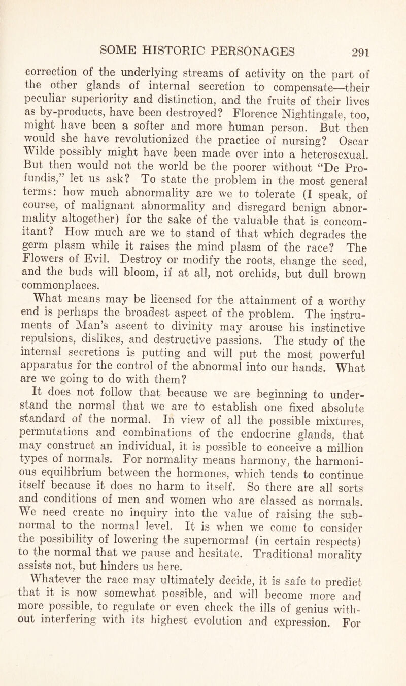 correction of the underlying streams of activity on the part of the other glands of internal secretion to compensate—their peculiar superiority and distinction, and the fruits of their lives as by-products, have been destroyed? Florence Nightingale, too, might have been a softer and more human person. But then would she have revolutionized the practice of nursing? Oscar Wilde possibly might have been made over into a heterosexual. But then would not the world be the poorer without “De Pro- fundis,’ let us ask? To state the problem in the most general terms: how much abnormality are we to tolerate (I speak, of course, of malignant abnormality and disregard benign abnor¬ mality altogether) for the sake of the valuable that is concom¬ itant? How much are we to stand of that which degrades the germ plasm while it raises the mind plasm of the race? The Flowers of Evil. Destroy or modify the roots, change the seed, and the buds will bloom, if at all, not orchids, but dull brown commonplaces. What means may be licensed for the attainment of a worthy end is perhaps the broadest aspect of the problem. The instru¬ ments of Man’s ascent to divinity may arouse his instinctive repulsions, dislikes, and destructive passions. The study of the internal secretions is putting and will put the most powerful apparatus for the control of the abnormal into our hands. What are we going to do with them? It does not follow that because we are beginning to under- stand the normal that we are to establish one fixed absolute standard of the normal. In view of all the possible mixtures, permutations and combinations of the endocrine glands, that may construct an individual, it is possible to conceive a million types of normals. For normality means harmony, the harmoni¬ ous equilibrium between the hormones, which tends to continue itself because it does no harm to itself. So there are all sorts and conditions of men and women who are classed as normals. We need create no inquiry into the value of raising the sub¬ normal to the normal level. It is when we come to consider the possibility of lowering the supernormal (in certain respects) to the normal that we pause and hesitate. Traditional morality assists not, but hinders us here. Whatever the race may ultimately decide, it is safe to predict that it is now somewhat possible, and will become more and more possible, to regulate or even check the ills of genius with¬ out interfering with its highest evolution and expression. For
