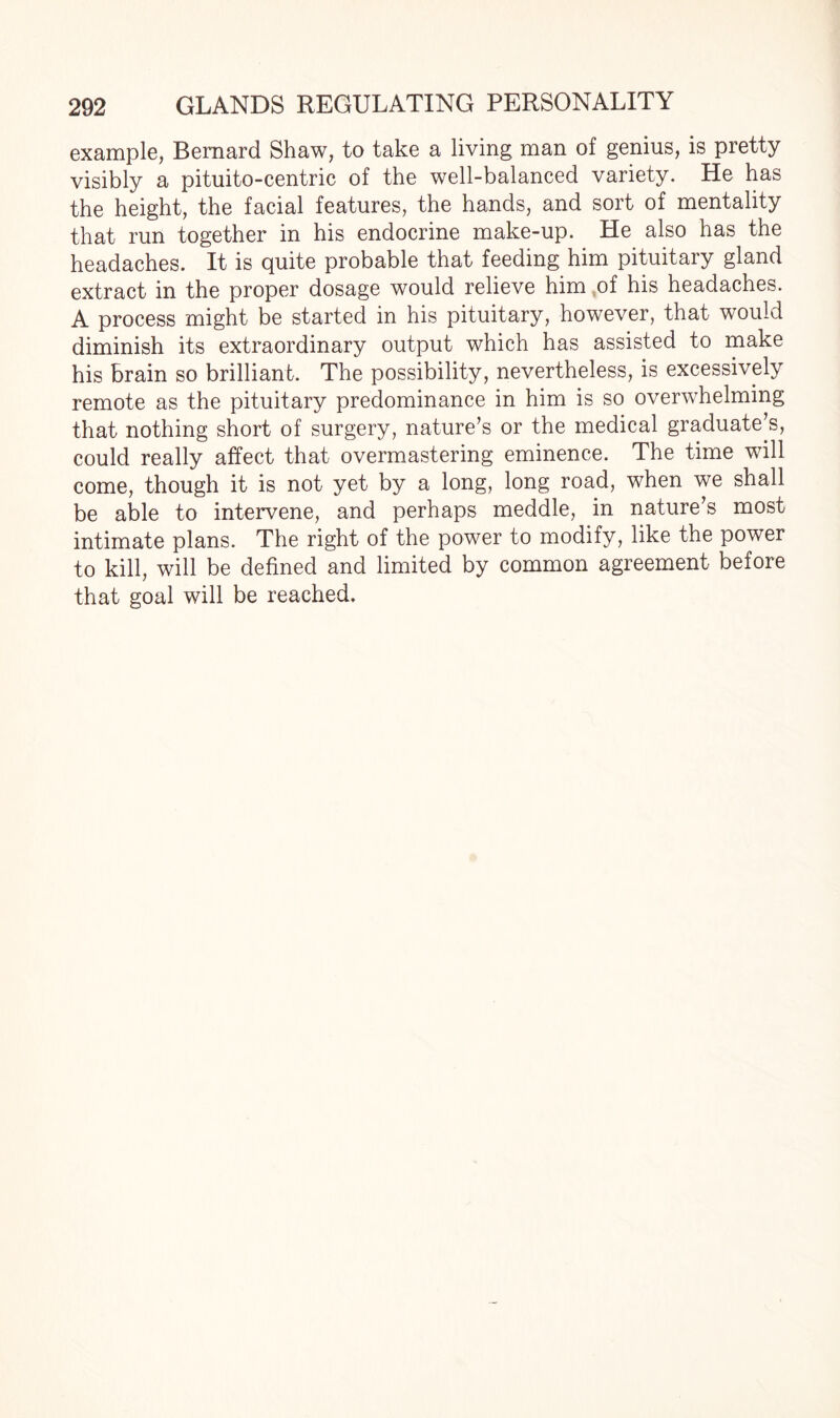 example, Bernard Shaw, to take a living man of genius, is pretty visibly a pituito-centric of the well-balanced variety. He has the height, the facial features, the hands, and sort of mentality that run together in his endocrine make-up. He also has the headaches. It is quite probable that feeding him pituitary gland extract in the proper dosage would relieve him of his headaches. A process might be started in his pituitary, however, that would diminish its extraordinary output which has assisted to make his brain so brilliant. The possibility, nevertheless, is excessively remote as the pituitary predominance in him is so overwhelming that nothing short of surgery, nature’s or the medical graduate’s, could really affect that overmastering eminence. The time will come, though it is not yet by a long, long road, when we shall be able to intervene, and perhaps meddle, in nature’s most intimate plans. The right of the power to modify, like the power to kill, will be defined and limited by common agreement before that goal will be reached.