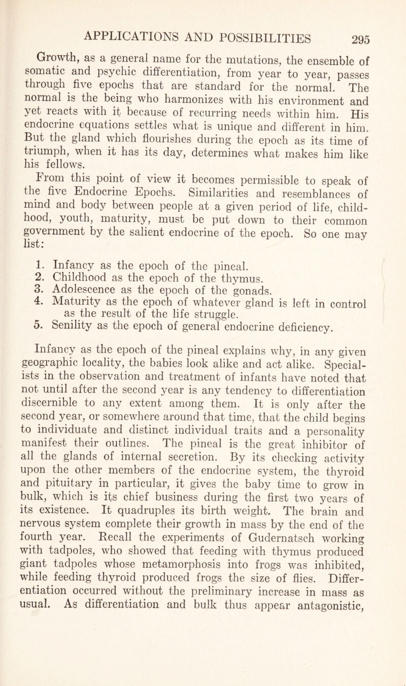 Growth, as a general name for the mutations, the ensemble of somatic and psychic differentiation, from year to year, passes through five epochs that are standard for the normal. The normal is the being who harmonizes with his environment and yet reacts with it because of recurring needs within him. His endocrine equations settles what is unique and different in him. But the gland which flourishes during the epoch as its time of triumph, when it has its day, determines what makes him like his fellows. From this point of view it becomes permissible to speak of the five Endocrine Epochs. Similarities and resemblances of mind and body between people at a given period of life, child¬ hood, youth, maturity, must be put down to their common government by the salient endocrine of the epoch. So one may list: 1. Infancy as the epoch of the pineal. 2. Childhood as the epoch of the thymus. 3. Adolescence as the epoch of the gonads. 4. Maturity as the epoch of whatever gland is left in control as the result of the life struggle. 5. Senility as the epoch of general endocrine deficiency. Infancy as the epoch of the pineal explains why, in any given geographic locality, the babies look alike and act alike. Special¬ ists in the observation and treatment of infants have noted that not until after the second year is any tendency to differentiation discernible to any extent among them. It is only after the second year, or somewhere around that time, that the child begins to individuate and distinct individual traits and a personality manifest their outlines. The pineal is the great inhibitor of all the glands of internal secretion. By its checking activity upon the other members of the endocrine system, the thyroid and pituitary in particular, it gives the baby time to grow in bulk, which is its chief business during the first two years of its existence. It quadruples its birth weight. The brain and nervous system complete their growth in mass by the end of the fourth year. Recall the experiments of Gudernatsch working with tadpoles, who showed that feeding with thymus produced giant tadpoles whose metamorphosis into frogs was inhibited, while feeding thyroid produced frogs the size of flies. Differ¬ entiation occurred without the preliminary increase in mass as usual. As differentiation and bulk thus appear antagonistic,