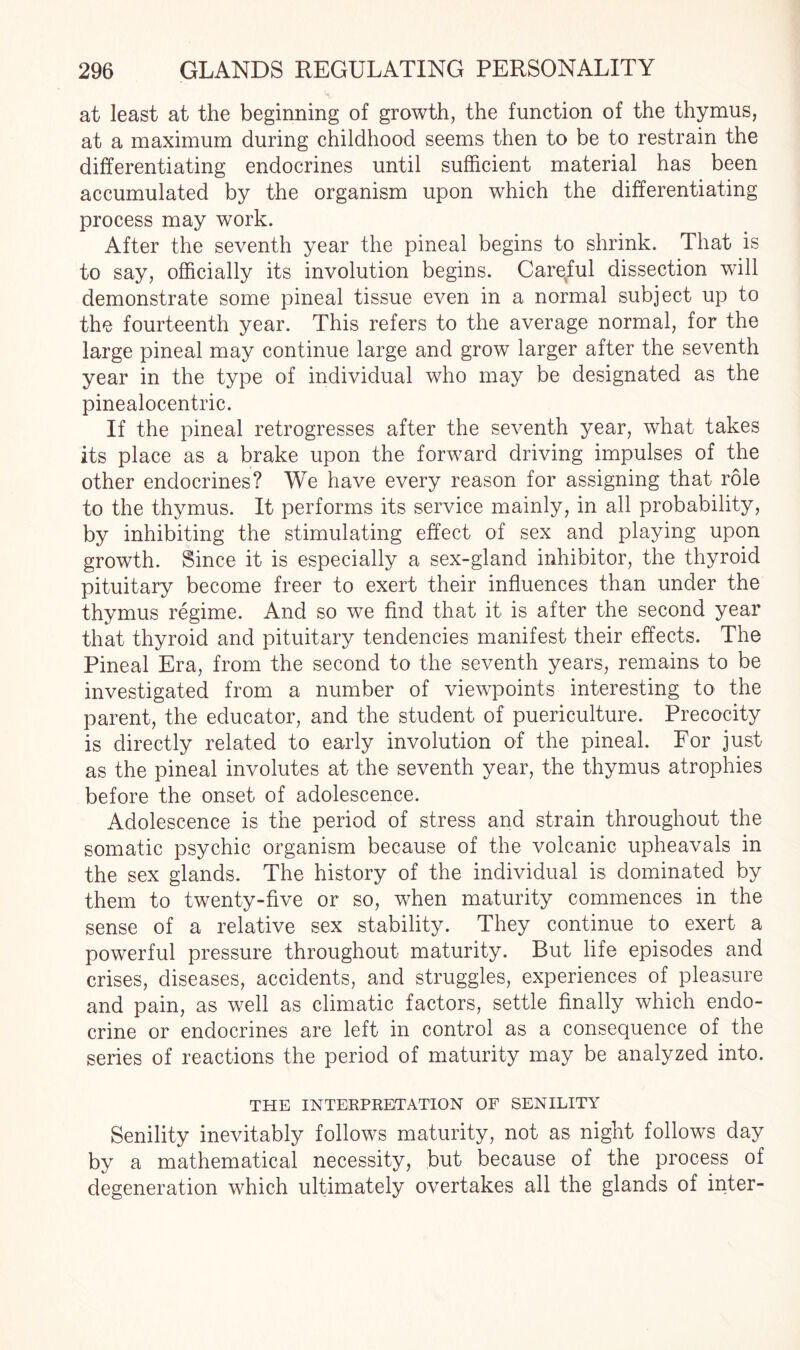at least at the beginning of growth, the function of the thymus, at a maximum during childhood seems then to be to restrain the differentiating endocrines until sufficient material has been accumulated by the organism upon which the differentiating process may work. After the seventh year the pineal begins to shrink. That is to say, officially its involution begins. Careful dissection will demonstrate some pineal tissue even in a normal subject up to the fourteenth year. This refers to the average normal, for the large pineal may continue large and grow larger after the seventh year in the type of individual who may be designated as the pinealocentric. If the pineal retrogresses after the seventh year, what takes its place as a brake upon the forward driving impulses of the other endocrines? We have every reason for assigning that role to the thymus. It performs its service mainly, in all probability, by inhibiting the stimulating effect of sex and playing upon growth. Since it is especially a sex-gland inhibitor, the thyroid pituitary become freer to exert their influences than under the thymus regime. And so we find that it is after the second year that thyroid and pituitary tendencies manifest their effects. The Pineal Era, from the second to the seventh years, remains to be investigated from a number of viewpoints interesting to the parent, the educator, and the student of puericulture. Precocity is directly related to early involution of the pineal. For just as the pineal involutes at the seventh year, the thymus atrophies before the onset of adolescence. Adolescence is the period of stress and strain throughout the somatic psychic organism because of the volcanic upheavals in the sex glands. The history of the individual is dominated by them to twenty-five or so, when maturity commences in the sense of a relative sex stability. They continue to exert a powerful pressure throughout maturity. But life episodes and crises, diseases, accidents, and struggles, experiences of pleasure and pain, as well as climatic factors, settle finally which endo¬ crine or endocrines are left in control as a consequence of the series of reactions the period of maturity may be analyzed into. THE INTERPRETATION OF SENILITY Senility inevitably follows maturity, not as night follows day by a mathematical necessity, but because of the process of degeneration which ultimately overtakes all the glands of inter-