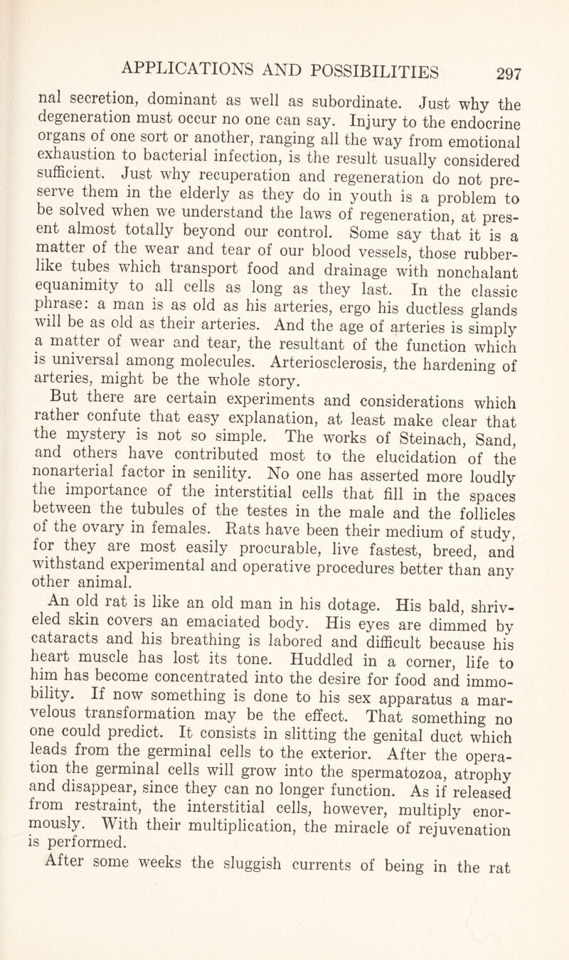 nal secretion, dominant as well as subordinate. Just why the degeneration must occur no one can say. Injury to the endocrine organs of one sort or another, ranging all the way from emotional exhaustion to bacterial infection, is the result usually considered sufficient. Just why recuperation and regeneration do not pre- seiie them in the elderly as they do in youth is a problem to be solved when we understand the laws of regeneration, at pres¬ ent almost totally beyond our control. Some say that it is a mattei of the wear and tear of our blood vessels, those rubber¬ like tubes which transport food and drainage with nonchalant equanimity to all cells as long as they last. In the classic phrase: a man is as old as his arteries, ergo his ductless glands will be as old as their arteries. And the age of arteries is simply a matter of wear and tear, the resultant of the function which is universal among molecules. Arteriosclerosis, the hardening of arteries, might be the whole story. But there are certain experiments and considerations which rather confute that easy explanation, at least make clear that the mystery is not so simple. The works of Steinach, Sand, and others have contributed most to the elucidation of the nonarterial factor in senility. No one has asserted more loudly the importance of the interstitial cells that fill in the spaces between the tubules of the testes in the male and the follicles of the ovary in females. Rats have been their medium of studv, for they are most easily procurable, live fastest, breed, and withstand experimental and operative procedures better than any An old rat is like an old man in his dotage. His bald, shriv¬ eled skin coveis an emaciated body. His eyes are dimmed by cataracts and his breathing is labored and difficult because his heart muscle has lost its tone. Huddled in a corner, life to him has become concentrated into the desire for food and immo¬ bility. If now something is done to his sex apparatus a mar¬ velous transformation may be the effect. That something no one could predict. It consists in slitting the genital duct which leads from the germinal cells to the exterior. After the opera¬ tion the germinal cells will grow into the spermatozoa, atrophy and disappear, since they can no longer function. As if released from restraint, the interstitial cells, however, multiply enor¬ mously. With their multiplication, the miracle of rejuvenation is performed. After some weeks the sluggish currents of being in the rat