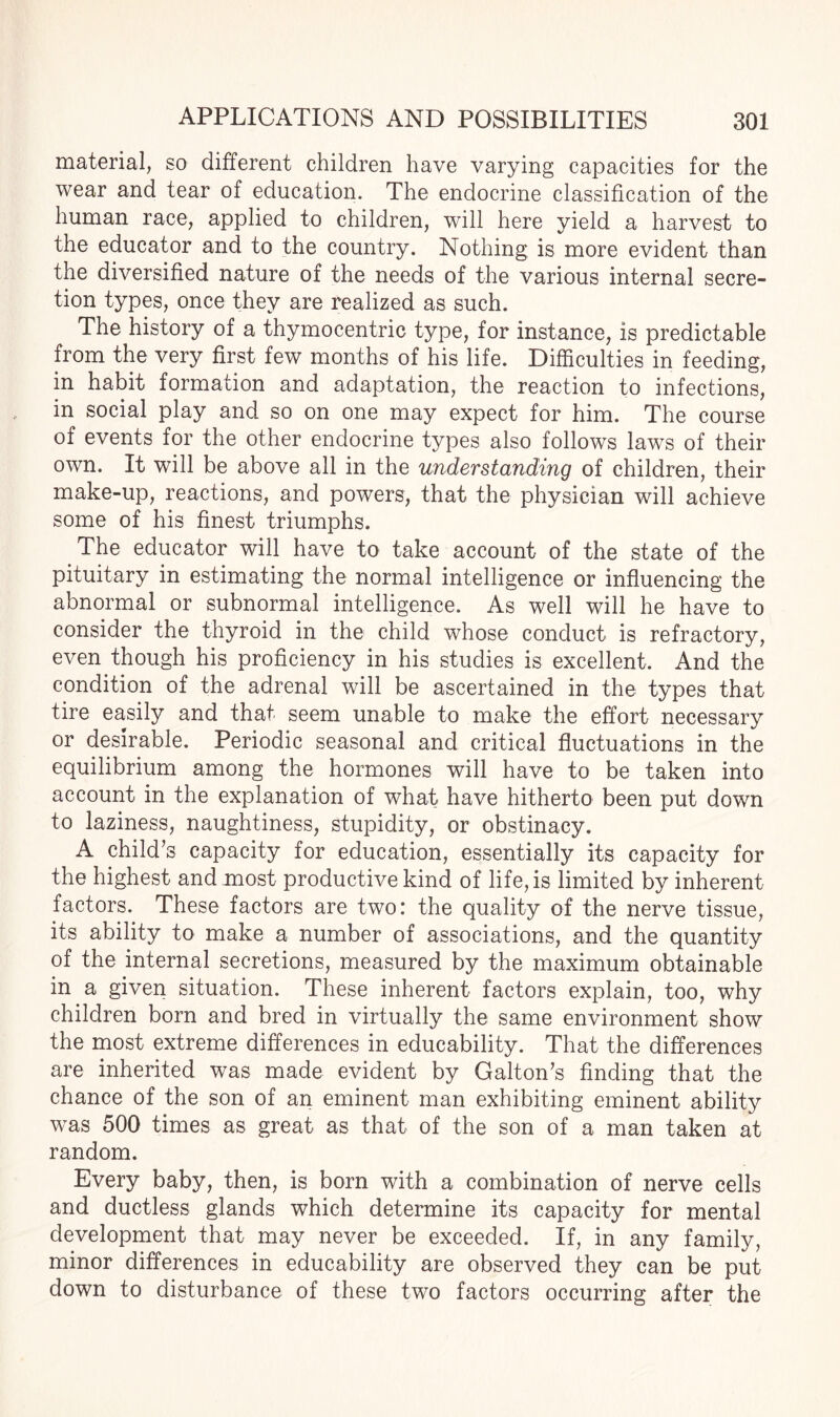 material, so different children have varying capacities for the wear and tear of education. The endocrine classification of the human race, applied to children, will here yield a harvest to the educator and to the country. Nothing is more evident than the diversified nature of the needs of the various internal secre¬ tion types, once they are realized as such. The history of a thymocentric type, for instance, is predictable from the very first few months of his life. Difficulties in feeding, in habit formation and adaptation, the reaction to infections, in social play and so on one may expect for him. The course of events for the other endocrine types also follows laws of their own. It will be above all in the understanding of children, their make-up, reactions, and powers, that the physician will achieve some of his finest triumphs. The educator will have to take account of the state of the pituitary in estimating the normal intelligence or influencing the abnormal or subnormal intelligence. As well will he have to consider the thyroid in the child whose conduct is refractory, even though his proficiency in his studies is excellent. And the condition of the adrenal will be ascertained in the types that tire easily and that seem unable to make the effort necessary or desirable. Periodic seasonal and critical fluctuations in the equilibrium among the hormones will have to be taken into account in the explanation of what have hitherto been put down to laziness, naughtiness, stupidity, or obstinacy. A child’s capacity for education, essentially its capacity for the highest and most productive kind of life, is limited by inherent factors. These factors are two: the quality of the nerve tissue, its ability to make a number of associations, and the quantity of the internal secretions, measured by the maximum obtainable in a given situation. These inherent factors explain, too, why children born and bred in virtually the same environment show the most extreme differences in educability. That the differences are inherited was made evident by Galton’s finding that the chance of the son of an eminent man exhibiting eminent ability was 500 times as great as that of the son of a man taken at random. Every baby, then, is born with a combination of nerve cells and ductless glands which determine its capacity for mental development that may never be exceeded. If, in any family, minor differences in educability are observed they can be put down to disturbance of these two factors occurring after the