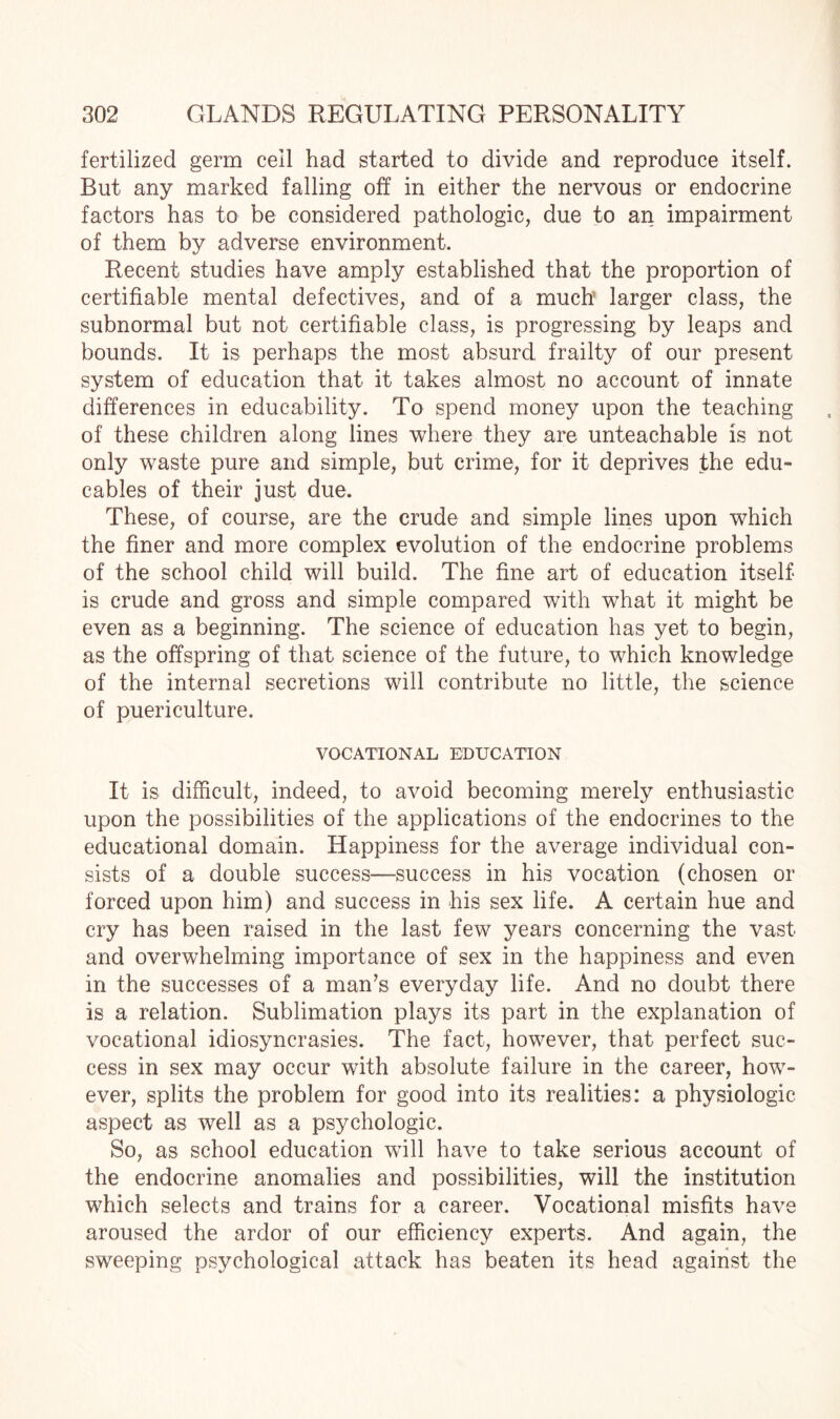 fertilized germ cell had started to divide and reproduce itself. But any marked falling off in either the nervous or endocrine factors has to be considered pathologic, due to an impairment of them by adverse environment. Recent studies have amply established that the proportion of certifiable mental defectives, and of a much’ larger class, the subnormal but not certifiable class, is progressing by leaps and bounds. It is perhaps the most absurd frailty of our present system of education that it takes almost no account of innate differences in educability. To spend money upon the teaching of these children along lines where they are unteachable is not only waste pure and simple, but crime, for it deprives the edu- cables of their just due. These, of course, are the crude and simple lines upon which the finer and more complex evolution of the endocrine problems of the school child will build. The fine art of education itself* is crude and gross and simple compared with wThat it might be even as a beginning. The science of education has yet to begin, as the offspring of that science of the future, to which knowledge of the internal secretions will contribute no little, the science of puericulture. VOCATIONAL EDUCATION It is difficult, indeed, to avoid becoming merely enthusiastic upon the possibilities of the applications of the endocrines to the educational domain. Happiness for the average individual con¬ sists of a double success—success in his vocation (chosen or forced upon him) and success in his sex life. A certain hue and cry has been raised in the last few years concerning the vast and overwhelming importance of sex in the happiness and even in the successes of a man’s everyday life. And no doubt there is a relation. Sublimation plays its part in the explanation of vocational idiosyncrasies. The fact, however, that perfect suc¬ cess in sex may occur with absolute failure in the career, how¬ ever, splits the problem for good into its realities: a physiologic aspect as well as a psychologic. So, as school education will have to take serious account of the endocrine anomalies and possibilities, will the institution which selects and trains for a career. Vocational misfits have aroused the ardor of our efficiency experts. And again, the sweeping psychological attack has beaten its head against the