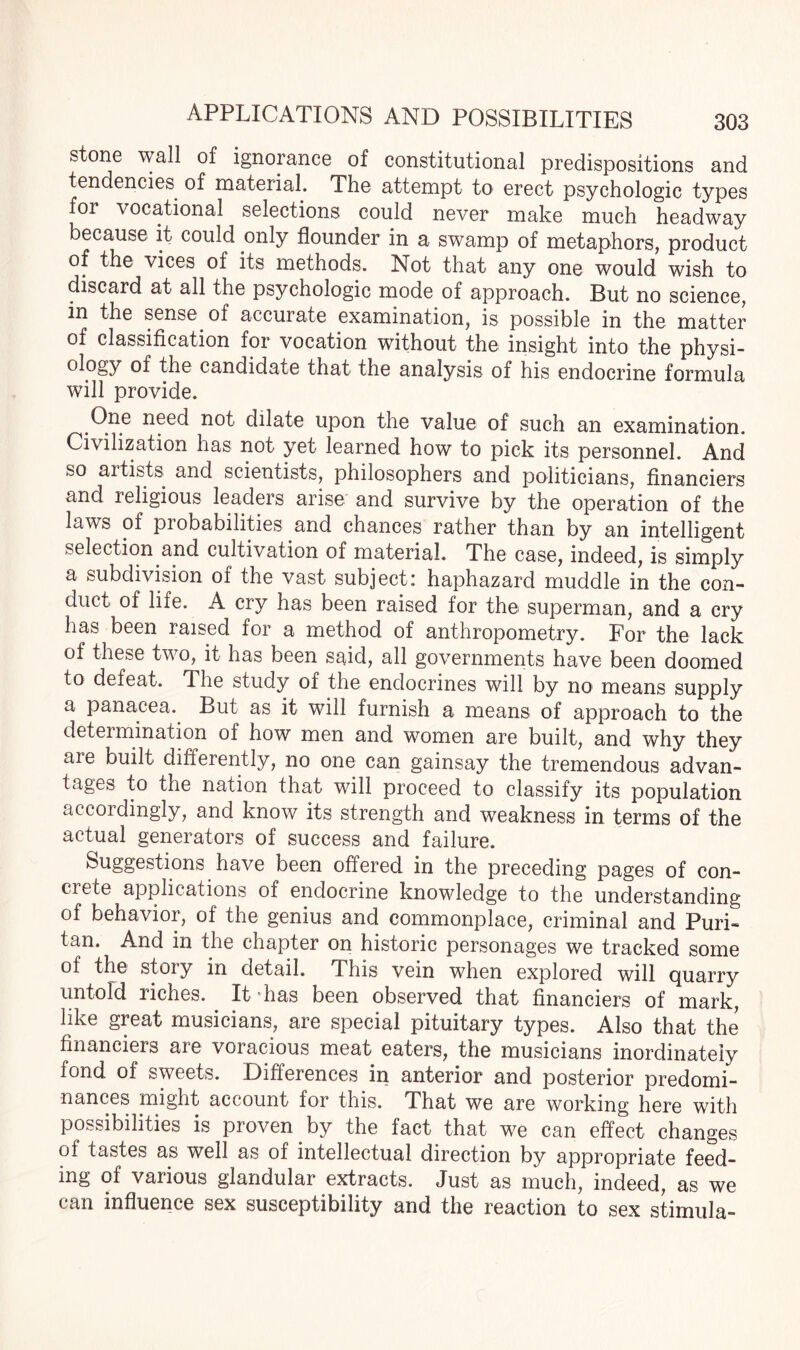 stone wall of ignorance of constitutional predispositions and tendencies of material. The attempt to erect psychologic types for vocational selections could never make much headway because it could only flounder in a swamp of metaphors, product of the vices of its methods. Not that any one would wish to discard at all the psychologic mode of approach. But no science, in the sense of accurate examination, is possible in the matter of classification for vocation without the insight into the physi- ol°gy of candidate that the analysis of his endocrine formula will provide. One need not dilate upon the value of such an examination. Civilization has not yet learned how to pick its personnel. And so artists and scientists, philosophers and politicians, financiers and religious leaders arise and survive by the operation of the laws of probabilities and chances rather than by an intelligent selection and cultivation of material. The case, indeed, is simply a subdivision of the vast subject: haphazard muddle in the con¬ duct of life. A cry has been raised for the superman, and a cry has been raised for a method of anthropometry. For the lack of these two, it has been said, all governments have been doomed to defeat. The study of the endocrines will by no means supply a panacea. But as it will furnish a means of approach to the determination of how men and women are built, and why they aie built differently, no one can gainsay the tremendous advan¬ tages to the nation that will proceed to classify its population accordingly, and know its strength and weakness in terms of the actual generators of success and failure. Suggestions have been offered in the preceding pages of con- ciete applications of endocrine knowledge to the understanding of behavior, of the genius and commonplace, criminal and Puri¬ tan. And in the chapter on historic personages we tracked some of the story in detail. This vein when explored will quarry untold riches. It has been observed that financiers of mark, like great musicians, are special pituitary types. Also that the financiers are voracious meat eaters, the musicians inordinately fond of sweets. Differences in anterior and posterior predomi¬ nances might account for this. That we are working here with possibilities is proven by the fact that we can effect changes of tastes as well as of intellectual direction by appropriate feed¬ ing of various glandular extracts. Just as much, indeed, as we can influence sex susceptibility and the reaction to sex stimula-