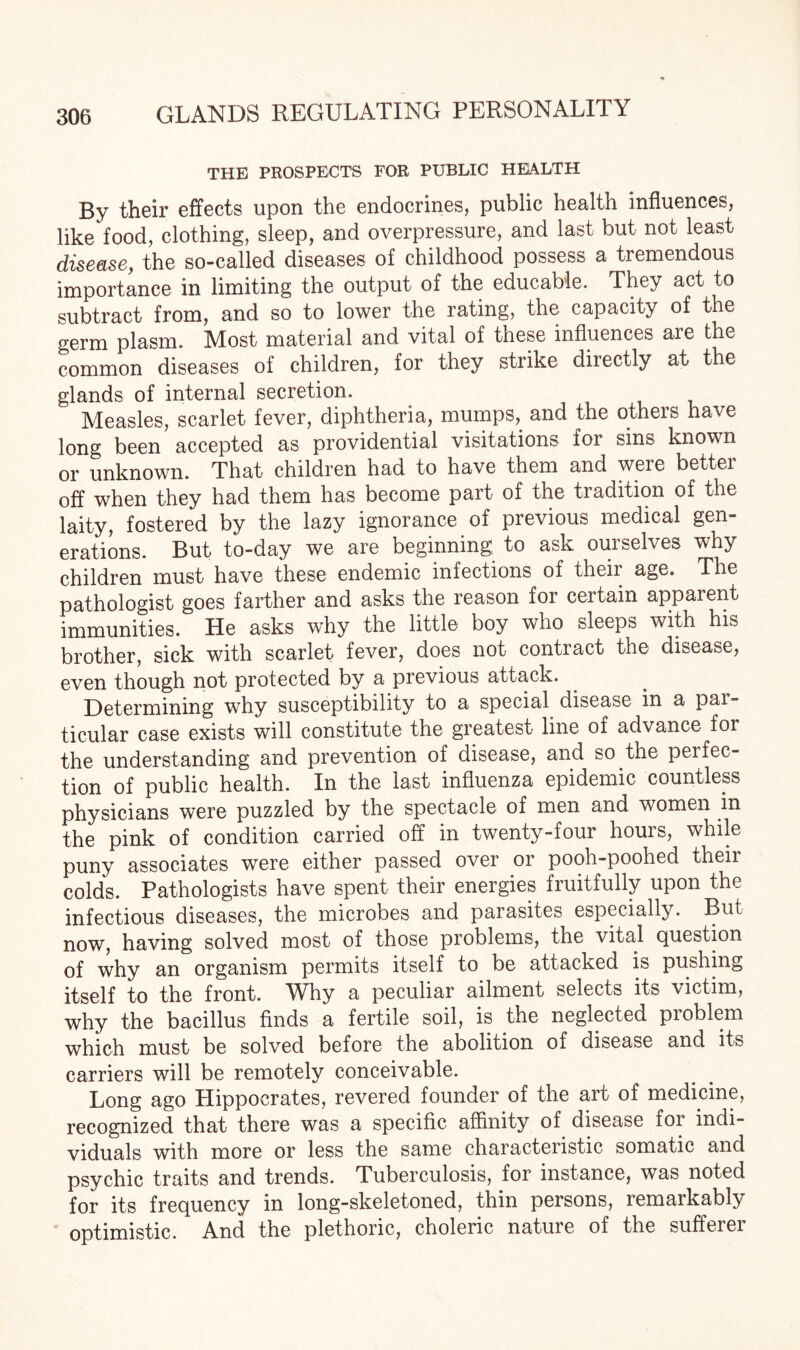 THE PROSPECTS FOR PUBLIC HEALTH By their effects upon the endocrines, public health influences, like food, clothing, sleep, and overpressure, and last but not least disease, the so-called diseases of childhood possess a tremendous importance in limiting the output of the educable. They act to subtract from, and so to lower the rating, the capacity of the germ plasm. Most material and vital of these influences are the common diseases of children, for they strike directly at the glands of internal secretion. Measles, scarlet fever, diphtheria, mumps, and the others have long been accepted as providential visitations for sins known or unknown. That children had to have them and were better off when they had them has become part of the tradition of the laity, fostered by the lazy ignorance of previous medical gen¬ erations. But to-day we are beginning to ask ourselves why children must have these endemic infections of their age. The pathologist goes farther and asks the reason for certain apparent immunities. He asks why the little boy who sleeps with his brother, sick with scarlet fever, does not contract the disease, even though not protected by a previous attack. Determining why susceptibility to a special disease in a pai- ticular case exists will constitute the greatest line of advance for the understanding and prevention of disease, and so the peifec- tion of public health. In the last influenza epidemic countless physicians were puzzled by the spectacle of men and women in the pink of condition carried off in twenty-four hours, while puny associates were either passed over or pooh-poohed their colds. Pathologists have spent their energies fruitfully upon the infectious diseases, the microbes and parasites especially. But now, having solved most of those problems, the vital question of why an organism permits itself to be attacked is pushing itself to the front. Why a peculiar ailment selects its victim, why the bacillus finds a fertile soil, is the neglected pioblem which must be solved before the abolition of disease and its carriers will be remotely conceivable. Long ago Hippocrates, revered founder of the art of medicine, recognized that there was a specific affinity of disease for indi¬ viduals with more or less the same characteristic somatic and psychic traits and trends. Tuberculosis, for instance, was noted for its frequency in long-skeletoned, thin persons, remarkably optimistic. And the plethoric, choleric nature of the sufferer