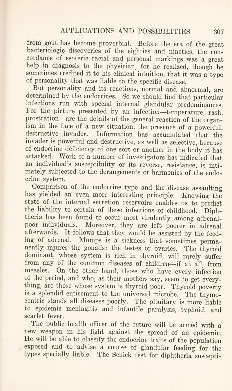 from gout has become proverbial. Before the era of the great bacteriologic discoveries of the eighties and nineties, the con¬ cordance of esoteric racial and personal markings was a great help in diagnosis to the physician, for he realized, though he sometimes credited it to his clinical intuition, that it was a type of personality that was liable to the specific disease. But personality and its reactions, normal and abnormal, are determined by the endocrines. So we should find that particular infections run with special internal glandular predominances. For the picture presented by an infection—temperature, rash, prostration—are the details of the general reaction of the organ¬ ism in the face of a new situation, the presence of a powerful, destructive invader. Information has accumulated that the invader is powerful and destructive, as well as selective, because of endocrine deficiency of one sort or another in the body it has attacked. Work of a number of investigators has indicated that an individual’s susceptibility or its reverse, resistance, is inti¬ mately subjected to the derangements or harmonies of the endo¬ crine system. Comparison of the endocrine type and the disease assaulting has yielded an even more interesting principle. Knowing the state of the internal secretion reservoirs enables us to predict the liability to certain of these infections of childhood. Diph¬ theria has been found to occur most virulently among adrenal- poor individuals. Moreover, they are left poorer in adrenal afterwards. It follows that they would be assisted by the feed¬ ing of adrenal. Mumps is a sickness that sometimes perma¬ nently injures the gonads: the testes or ovaries. The thyroid dominant, whose system is rich in thyroid, will rarely suffer from any of the common diseases of children—if at all, from measles. On the other hand, those who have every infection of the period, and who, as their mothers say, seem to get every¬ thing, are those whose system is thyroid poor. Thyroid poverty is a splendid enticement to the universal microbe. The thymo- centric stands all diseases poorly. The pituitary is more liable to epidemic meningitis and infantile paralysis, typhoid, and scarlet fever. The public health officer of the future will be armed with a new weapon in his fight against the spread of an epidemic. He will be able to classify the endocrine traits of the population exposed and to advise a course of glandular feeding for the types specially liable. The Schick test for diphtheria suscepti-