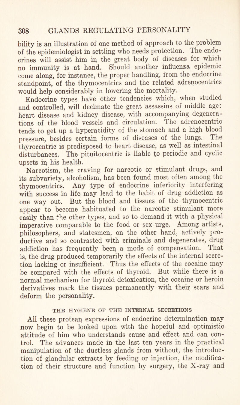 bility is an illustration of one method of approach to the problem of the epidemiologist in settling who needs protection. The endo- crines will assist him in the great body of diseases for which no immunity is at hand. Should another influenza epidemic come along, for instance, the proper handling, from the endocrine standpoint, of the thymocentrics and the related adrenocentrics would help considerably in lowering the mortality. Endocrine types have other tendencies which, when studied and controlled, will decimate the great assassins of middle age: heart disease and kidney disease, with accompanying degenera¬ tions of the blood vessels and circulation. The adrenocentric tends to get up a hyperacidity of the stomach and a high blood pressure, besides certain forms of diseases of the lungs. The thyrocentric is predisposed to heart disease, as well as intestinal disturbances. The pituitocentric is liable to periodic and cyclic upsets in his health. Narcotism, the craving for narcotic or stimulant drugs, and its subvariety, alcoholism, has been found most often among the thymocentrics. Any type of endocrine inferiority interfering with success in life may lead to the habit of drug addiction as one way out. But the blood and tissues of the thymocentric appear to become habituated to the narcotic stimulant more easily than the other types, and so to demand it with a physical imperative comparable to the food or sex urge. Among artists, philosophers, and statesmen, on the other hand, actively pro¬ ductive and so contrasted with criminals and degenerates, drug addiction has frequently been a mode of compensation. That is, the drug produced temporarily the effects of the internal secre¬ tion lacking or insufficient. Thus the effects of the cocaine may be compared with the effects of thyroid. But while there is a normal mechanism for thyroid detoxication, the cocaine or heroin derivatives mark the tissues permanently with their scars and deform the personality. THE HYGIENE OF THE INTERNAL SECRETIONS All these protean expressions of endocrine determination may now begin to be looked upon with the hopeful and optimistic attitude of him who understands cause and effect and can con¬ trol. The advances made in the last ten years in the practical manipulation of the ductless glands from without, the introduc¬ tion of glandular extracts by feeding or injection, the modifica¬ tion of their structure and function by surgery, the X-ray and