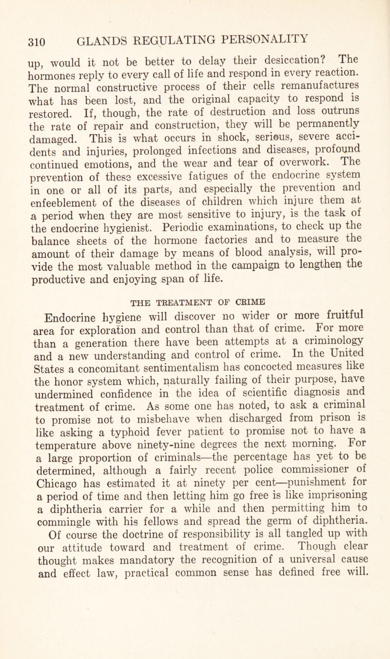 up, would it not be better to delay their desiccation? The hormones reply to every call of life and respond in every reaction. The normal constructive process of their cells remanufactures what has been lost, and the original capacity to respond is restored. If, though, the rate of destruction and loss outruns the rate of repair and construction, they will be permanently damaged. This is what occurs in shock, serious, severe acci¬ dents and injuries, prolonged infections and diseases, profound continued emotions, and the wear and tear of overwork. The prevention of these excessive fatigues of the endocrine system in one or all of its parts, and especially the prevention and enfeeblement of the diseases of children which injure them at a period when they are most sensitive to injury, is the task of the endocrine hygienist. Periodic examinations, to check up the balance sheets of the hormone factories and to measure the amount of their damage by means of blood analysis, will pro¬ vide the most valuable method in the campaign to lengthen the productive and enjoying span of life. THE TREATMENT OF CRIME Endocrine hygiene will discover no wider or more fruitful area for exploration and control than that of crime. For more than a generation there have been attempts at a criminology and a new understanding and control of crime. In the United States a concomitant sentimentalism has concocted measures like the honor system which, naturally failing of their purpose, have undermined confidence in the idea of scientific diagnosis and treatment of crime. As some one has noted, to ask a criminal to promise not to misbehave when discharged from prison is like asking a typhoid fever patient to promise not to have a temperature above ninety-nine degrees the next morning. For a large proportion of criminals—the percentage has yet to be determined, although a fairly recent police commissioner of Chicago has estimated it at ninety per cent—punishment for a period of time and then letting him go free is like imprisoning a diphtheria carrier for a while and then permitting him to commingle with his fellows and spread the germ of diphtheria. Of course the doctrine of responsibility is all tangled up with our attitude toward and treatment of crime. Though clear thought makes mandatory the recognition of a universal cause and effect law, practical common sense has defined free will.