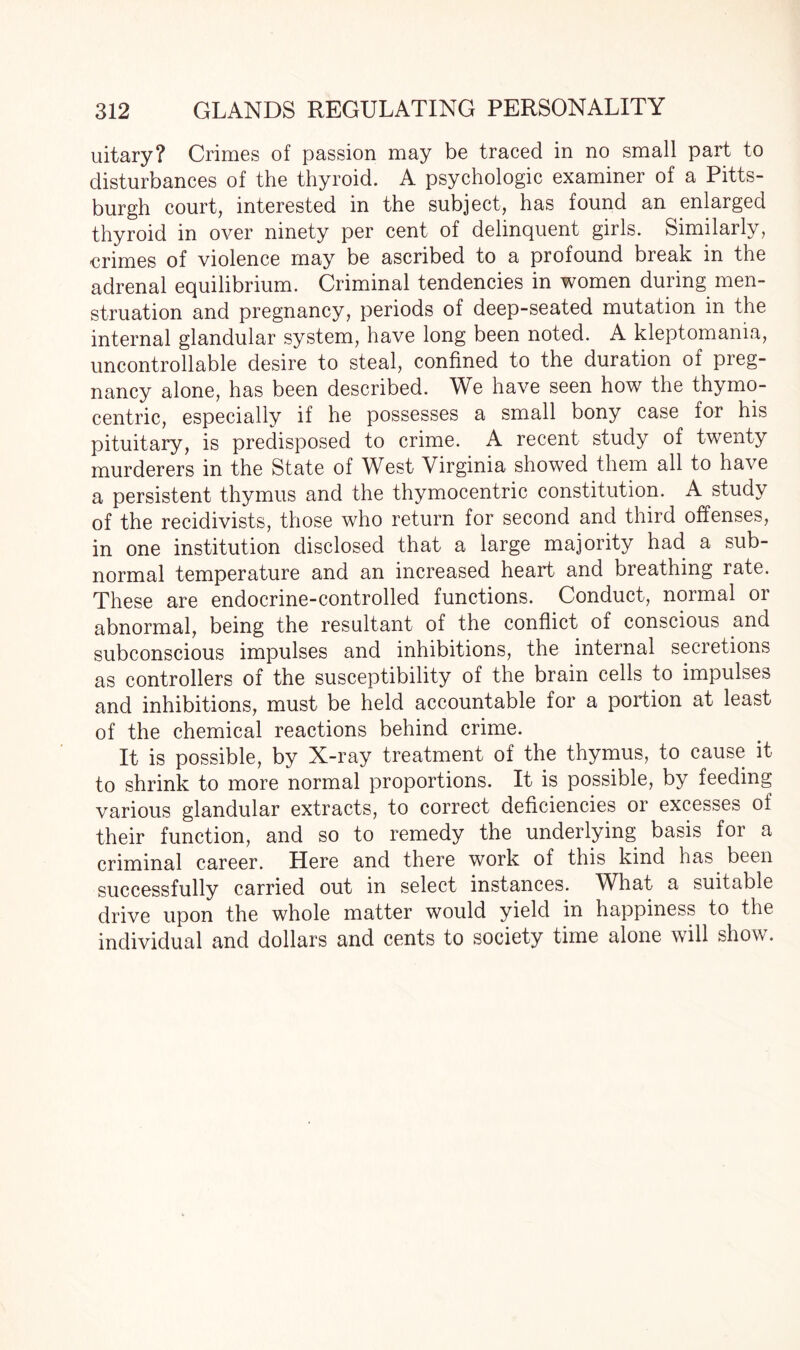 uitary? Crimes of passion may be traced in no small part to disturbances of the thyroid. A psychologic examiner of a Pitts¬ burgh court, interested in the subject, has found an enlarged thyroid in over ninety per cent of delinquent girls. Similarly, crimes of violence may be ascribed to a profound break in the adrenal equilibrium. Criminal tendencies in women during men¬ struation and pregnancy, periods of deep-seated mutation in the internal glandular system, have long been noted. A kleptomania, uncontrollable desire to steal, confined to the duration of preg¬ nancy alone, has been described. We have seen how the thymo- centric, especially if he possesses a small bony case for his pituitary, is predisposed to crime. A recent study of twenty murderers in the State of West Virginia showed them all to have a persistent thymus and the thymocentric constitution. A study of the recidivists, those who return for second and third offenses, in one institution disclosed that a large majority had a sub¬ normal temperature and an increased heart and breathing rate. These are endocrine-controlled functions. Conduct, normal or abnormal, being the resultant of the conflict of conscious and subconscious impulses and inhibitions, the internal secretions as controllers of the susceptibility of the brain cells to impulses and inhibitions, must be held accountable for a portion at least of the chemical reactions behind crime. It is possible, by X-ray treatment of the thymus, to cause it to shrink to more normal proportions. It is possible, by feeding various glandular extracts, to correct deficiencies or excesses of their function, and so to remedy the underlying basis for a criminal career. Here and there work of this kind has been successfully carried out in select instances. What a suitable drive upon the whole matter would yield in happiness to the individual and dollars and cents to society time alone will show.