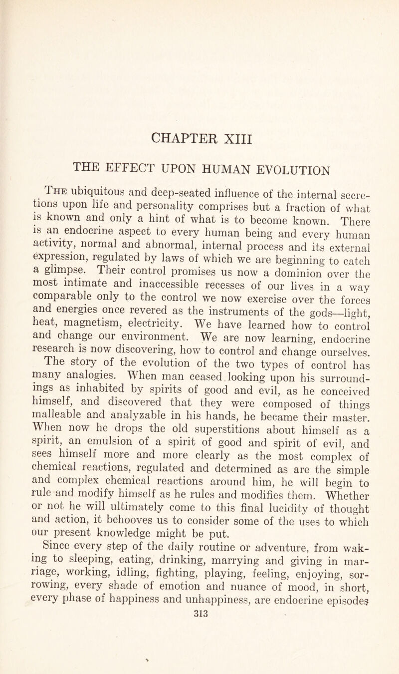 CHAPTER XIII THE EFFECT UPON HUMAN EVOLUTION The ubiquitous and deep-seated influence of the internal secre¬ tions upon life and personality comprises but a fraction of what is known and only a hint of what is to become known. There is an endocrine aspect to every human being and every human activity, normal and abnormal, internal process and its external expression, regulated by laws of which we are beginning to catch a glimpse. Their control promises us now a dominion over the most intimate and inaccessible recesses of our lives in a way comparable only to the control we now exercise over the forces and energies once revered as the instruments of the gods—light, heat, magnetism, electricity. We have learned how to control and change oui environment. We are now learning, endocrine research is now discovering, how to control and change ourselves. The story of the evolution of the two types of control has many analogies. When man ceased , looking upon his surround¬ ings as inhabited by spirits of good and evil, as he conceived himself, and discovered that they were composed of things malleable and analyzable in his hands, he became their master. When now he drops the old superstitions about himself as a spirit, an emulsion of a spirit of good and spirit of evil, and sees himself more and more clearly as the most complex of chemical reactions, regulated and determined as are the simple and complex chemical reactions around him, he will begin to rule and modify himself as he rules and modifies them. Whether or not he will ultimately come to this final lucidity of thought and action, it behooves us to consider some of the uses to which our present knowledge might be put. Since every step of the daily routine or adventure, from wak¬ ing to sleeping, eating, drinking, marrying and giving in mar¬ riage, working, idling, fighting, playing, feeling, enjoying, sor¬ rowing, every shade of emotion and nuance of mood, in short, every phase of happiness and unhappiness, are endocrine episodes