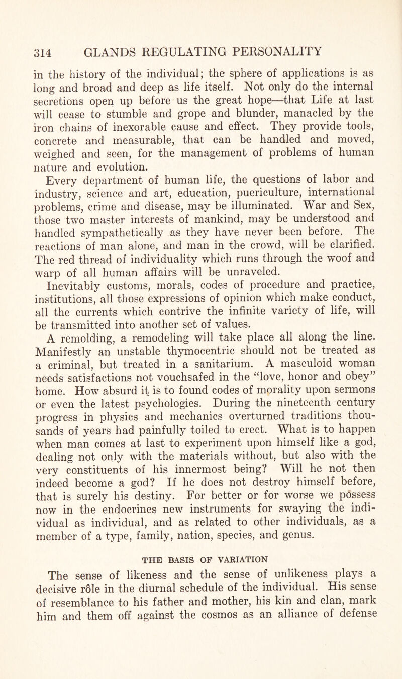 in the history of the individual; the sphere of applications is as long and broad and deep as life itself. Not only do the internal secretions open up before us the great hope—that Life at last will cease to stumble and grope and blunder, manacled by the iron chains of inexorable cause and effect. They provide tools, concrete and measurable, that can be handled and moved, weighed and seen, for the management of problems of human nature and evolution. Every department of human life, the questions of labor and industry, science and art, education, puericulture, international problems, crime and disease, may be illuminated. War and Sex, those two master interests of mankind, may be understood and handled sympathetically as they have never been before. The reactions of man alone, and man in the crowd, will be clarified. The red thread of individuality which runs through the woof and warp of all human affairs will be unraveled. Inevitably customs, morals, codes of procedure and practice, institutions, all those expressions of opinion which make conduct, all the currents which contrive the infinite variety of life, will be transmitted into another set of values. A remolding, a remodeling will take place all along the line. Manifestly an unstable thymocentric should not be treated as a criminal, but treated in a sanitarium. A masculoid woman needs satisfactions not vouchsafed in the “love, honor and obey” home. How absurd it is to found codes of morality upon sermons or even the latest psychologies. During the nineteenth century progress in physics and mechanics overturned traditions thou¬ sands of years had painfully toiled to erect. What is to happen when man comes at last to experiment upon himself like a god, dealing not only with the materials without, but also with the very constituents of his innermost being? Will he not then indeed become a god? If he does not destroy himself before, that is surely his destiny. For better or for worse we possess now in the endocrines new instruments for swaying the indi¬ vidual as individual, and as related to other individuals, as a member of a type, family, nation, species, and genus. THE BASIS OF VARIATION The sense of likeness and the sense of unlikeness plays a decisive role in the diurnal schedule of the individual. His sense of resemblance to his father and mother, his kin and clan, mark him and them off against the cosmos as an alliance of defense