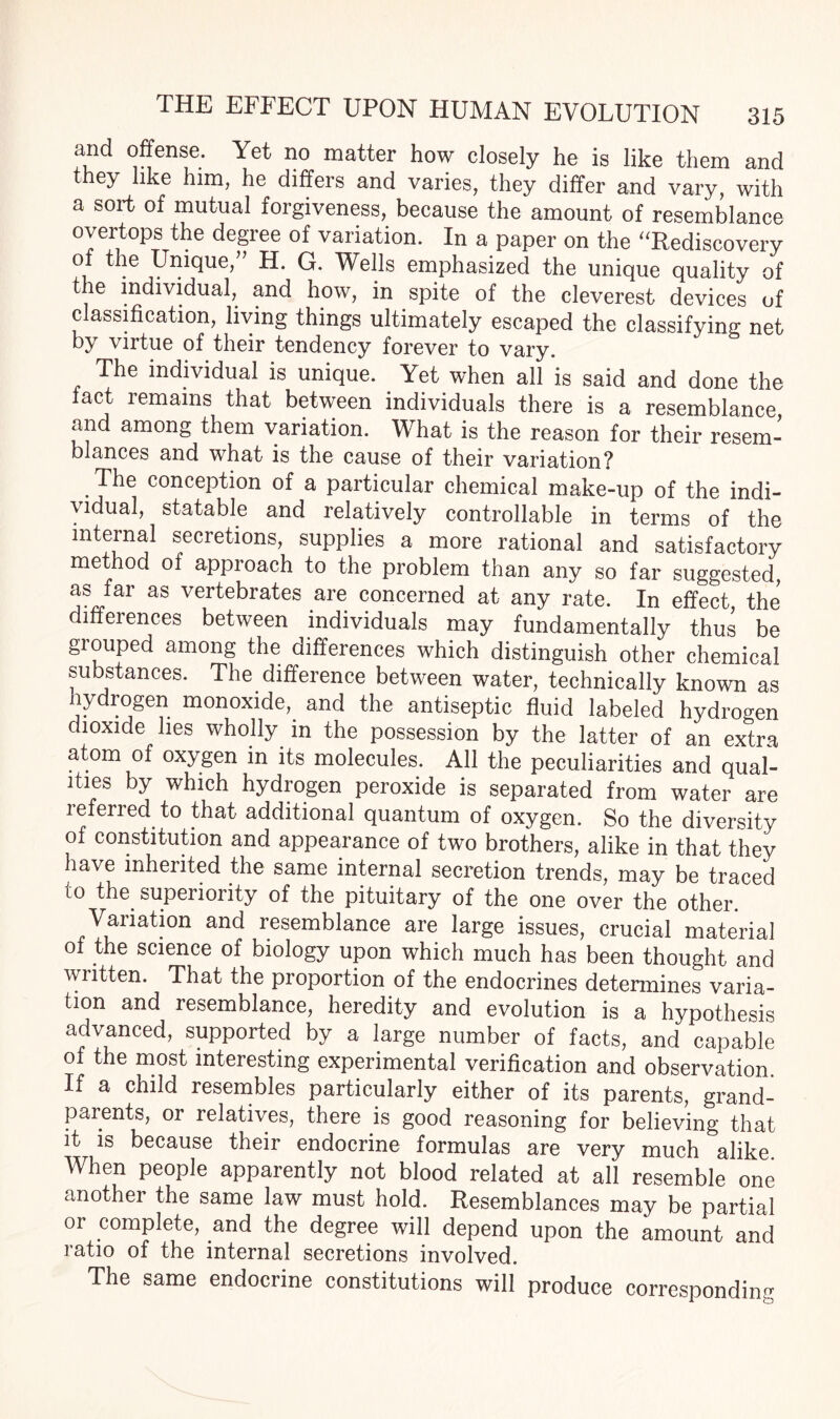 and offense. Yet no matter how closely he is like them and they like him, he differs and varies, they differ and vary, with a sort of mutual forgiveness, because the amount of resemblance overtops the degree of variation. In a paper on the “Rediscovery of the Unique, H. G. Wells emphasized the unique quality of the individual, and how, in spite of the cleverest devices of classification, living things ultimately escaped the classifying net by virtue of their tendency forever to vary. The individual is unique. Yet when all is said and done the fact remains that between individuals there is a resemblance and among them variation. What is the reason for their resem¬ blances and what is the cause of their variation? The conception of a particular chemical make-up of the indi¬ vidual, statable and relatively controllable in terms of the internal secretions, supplies a more rational and satisfactory method of approach to the problem than any so far suggested, as far as vertebrates are concerned at any rate. In effect, the differences between individuals may fundamentally thus be grouped among the differences which distinguish other chemical substances. The difference between water, technically known as hydrogen monoxide, and the antiseptic fluid labeled hydrogen dioxide lies wholly in the possession by the latter of an extra atom of oxygen in its molecules. All the peculiarities and qual¬ ities by which hydrogen peroxide is separated from water are referred to that additional quantum of oxygen. So the diversity of constitution and appearance of two brothers, alike in that they have inherited the same internal secretion trends, may be traced to the_ superiority of the pituitary of the one over the other. Variation and resemblance are large issues, crucial material of the science of biology upon which much has been thought and written. That the proportion of the endocrines determines varia¬ tion and resemblance, heredity and evolution is a hypothesis advanced, supported by a large number of facts, and capable of the most interesting experimental verification and observation. If a child resembles particularly either of its parents, grand¬ parents, or relatives, there is good reasoning for believing that it is because their endocrine formulas are very much alike. When people apparently not blood related at all resemble one another the same law must hold. Resemblances may be partial or complete, and the degree will depend upon the amount and ratio of the internal secretions involved. The same endocrine constitutions will produce corresponding