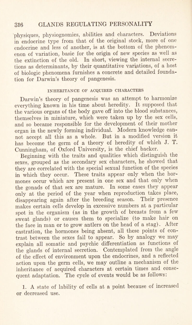 physiques, physiognomies, abilities and characters. Deviations in endocrine type from that of the original stock, more of one endocrine and less of another, is at the bottom of the phenom¬ enon of variation, basic for the origin of new species as well as the extinction of the old. In short, viewing the internal secre¬ tions as determinants, by their quantitative variations, of a host of biologic phenomena furnishes a concrete and detailed founda¬ tion for Darwin’s theory of pangenesis. INHERITANCE OF ACQUIRED CHARACTERS Darwin’s theory of pangenesis was an attempt to harmonize everything known in his time about heredity. It supposed that the various organs of the body gave off into the blood substances, themselves in miniature, which were taken up by the sex cells, and so became responsible for the development of their mother organ in the newly forming individual. Modern knowledge can¬ not accept all this as a whole. But in a modified version it has become the germ of a theory of heredity of which J. T. Cunningham, of Oxford University, is the chief backer. Beginning with the traits and qualities which distinguish the sexes, grouped as the secondary sex characters, he showed that they are correlated with the special sexual function of the species in which they occur. These traits appear only when the hor¬ mones occur which are present in one sex and that only when the gonads of that sex are mature. In some cases they appear only at the period of the year when reproduction takes place, disappearing again after the breeding season. Their presence makes certain cells develop in excessive numbers at a particular spot in the organism (as in the growth of breasts from a few sweat glands) or causes them to specialize (to make hair on the face in man or to grow antlers on the head of a stag). After castration, the hormones being absent, all these points of con¬ trast between the sexes fail to appear. So by analogy wre may explain all somatic and psychic differentiation as functions of the glands of internal secretion. Contemplated from the angle of the effect of environment upon the endocrines, and a reflected action upon the germ cells, we may outline a mechanism of the inheritance of acquired characters at certain times and conse¬ quent adaptation. The cycle of events would be as follows: 1. A state of lability of cells at a point because of increased or decreased use.