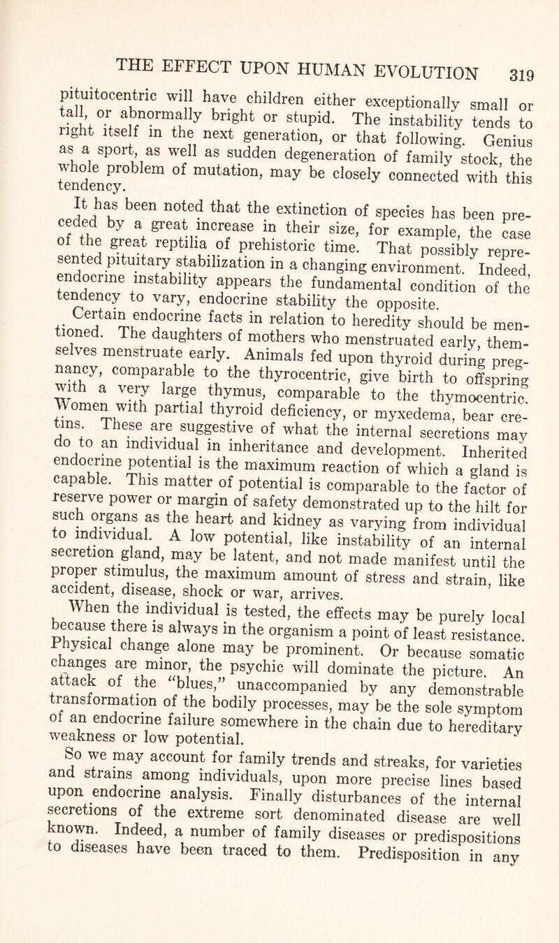 pituitocentric will have children either exceptionally small or tall, or abnormally bright or stupid. The instability tends to right itself m the next generation, or that following. Genius as a sport as well as sudden degeneration of family stock, the tendency0^ 6m °f mUtati°n’ may be closely connected with this It has been noted that the extinction of species has been pre- nf the by 3+ grea,t.mcr®ase ln their size, for example, the case grtea* rePtilia of prehistoric time. That possibly repre- ented jutmtary statuhzation in a changing environment. Indeed endocrine instability appears the fundamental condition of the tendency to vary, endocrine stability the opposite. tinned ThndH0Cnu! “ y®lation to heredity shouId be men¬ tioned. The daughters of mothers who menstruated early them¬ selves menstruate early. Animals fed upon thyroid during preg¬ nancy, comparable to the thyrocentric, give birth to offspring Wn 3 Vn?r arge thymus, comparable to the thymocentric. Women with partial thyroid deficiency, or myxedema, bear cre¬ tins These are suggestive of what the internal secretions may do to an individual in inheritance and development. Inherited endocrine potential is the maximum reaction of which a gland is capable. This matter of potential is comparable to the factor of reserve power or margin of safety demonstrated up to the hilt for such organs as the heart and kidney as varying from individual to individual A low potential, like instability of an internal secre ion g and, may be latent, and not made manifest until the proper stimulus, the maximum amount of stress and strain, like accident, disease, shock or war, arrives. When the individual is tested, the effects may be purely local because there is always in the organism a point of least resistance. lysical change alone may be prominent. Or because somatic changes are minor the psychic will dominate the picture. An attack of the blues,” unaccompanied by any demonstrable transformation of the bodily processes, may be the sole symptom of an endocrine failure somewhere in the chain due to hereditary weakness or low potential. J So we may account for family trends and streaks, for varieties and strains among individuals, upon more precise lines based upon endocrine analysis. Finally disturbances of the internal secretions of the extreme sort denominated disease are well known. Indeed, a number of family diseases or predispositions to diseases have been traced to them. Predisposition in any