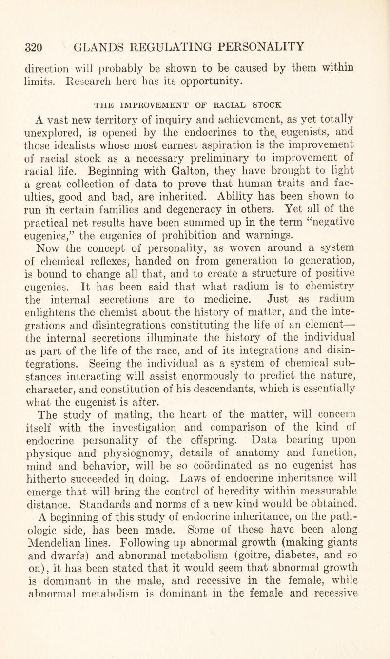 direction will probably be shown to be caused by them within limits. Research here has its opportunity. THE IMPROVEMENT OF RACIAL STOCK A vast new territory of inquiry and achievement, as yet totally unexplored, is opened by the endocrines to the. eugenists, and those idealists whose most earnest aspiration is the improvement of racial stock as a necessary preliminary to improvement of racial life. Beginning with Galton, they have brought to light a great collection of data to prove that human traits and fac¬ ulties, good and bad, are inherited. Ability has been shown to run ill certain families and degeneracy in others. Yet all of the practical net results have been summed up in the term “negative eugenics,” the eugenics of prohibition and warnings. Now the concept of personality, as woven around a system of chemical reflexes, handed on from generation to generation, is bound to change all that, and to create a structure of positive eugenics. It has been said that what radium is to chemistry the internal secretions are to medicine. Just a^s radium enlightens the chemist about the history of matter, and the inte¬ grations and disintegrations constituting the life of an element— the internal secretions illuminate the history of the individual as part of the life of the race, and of its integrations and disin¬ tegrations. Seeing the individual as a system of chemical sub¬ stances interacting will assist enormously to predict the nature, character, and constitution of his descendants, which is essentially what the eugenist is after. The study of mating, the heart of the matter, will concern itself with the investigation and comparison of the kind of endocrine personality of the offspring. Data bearing upon physique and physiognomy, details of anatomy and function, mind and behavior, will be so coordinated as no eugenist has hitherto succeeded in doing. Laws of endocrine inheritance will emerge that will bring the control of heredity within measurable distance. Standards and norms of a new kind would be obtained. A beginning of this study of endocrine inheritance, on the path¬ ologic side, has been made. Some of these have been along Mendelian lines. Following up abnormal growth (making giants and dwarfs) and abnormal metabolism (goitre, diabetes, and so on), it has been stated that it would seem that abnormal growth is dominant in the male, and recessive in the female, while abnormal metabolism is dominant in the female and recessive