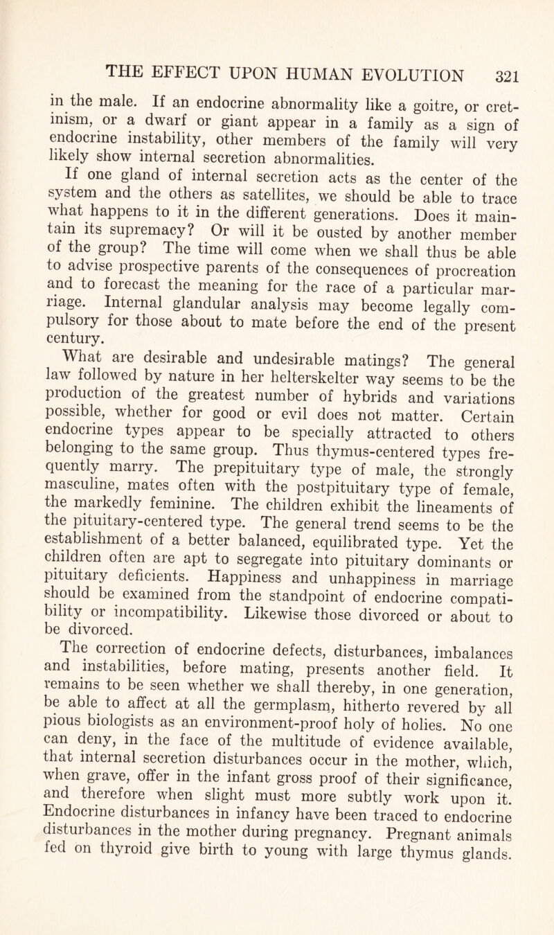 in tliG male. If an endocrine abnormality like a goitre, or cret¬ inism, or a dwarf or giant appear in a family as a sign of endocrine instability, other members of the family will very likely show internal secretion abnormalities. If one gland of internal secretion acts as the center of the system and the others as satellites, we should be able to trace what happens to it in the different generations. Does it main¬ tain its supiemacy? Or will it be ousted by another member of the group? The time will come when we shall thus be able to advise piospective parents of the consequences of procreation and to forecast the meaning for the race of a particular mar- liage. Internal glandular analysis may become legally com¬ pulsory foi those about to mate before the end of the present century. What are desirable and undesirable matings? The general law followed by nature in her helterskelter way seems to be the pioduction of the greatest number of hybrids and variations possible, whether for good or evil does not matter. Certain endocrine types appear to be specially attracted to others belonging to the same group. Thus thymus-centered types fre¬ quently marry. The prepituitary type of male, the strongly masculine, mates often with the postpituitary type of female, the markedly feminine. The children exhibit the lineaments of the pituitary-centered type. The general trend seems to be the establishment of a better balanced, equilibrated type. Yet the childien often aie apt to segregate into pituitary dominants or pituitaiy deficients. Happiness and unhappiness in marriage should be examined from the standpoint of endocrine compati¬ bility or incompatibility. Likewise those divorced or about to be divorced. The correction of endocrine defects, disturbances, imbalances and instabilities, before mating, presents another field. It lemams to be seen whether we shall thereby, in one generation, be able to affect at all the germplasm, hitherto revered by all pious biologists as an environment-proof holy of holies. No one can deny, in the face of the multitude of evidence available, that internal secretion disturbances occur in the mother, which,' when giave, offer in the infant gross proof of their significance, and therefore when slight must more subtly work upon it! Endocrine disturbances in infancy have been traced to endocrine disturbances in the mother during pregnancy. Pregnant animals fed on thyroid give birth to young with large thymus glands.