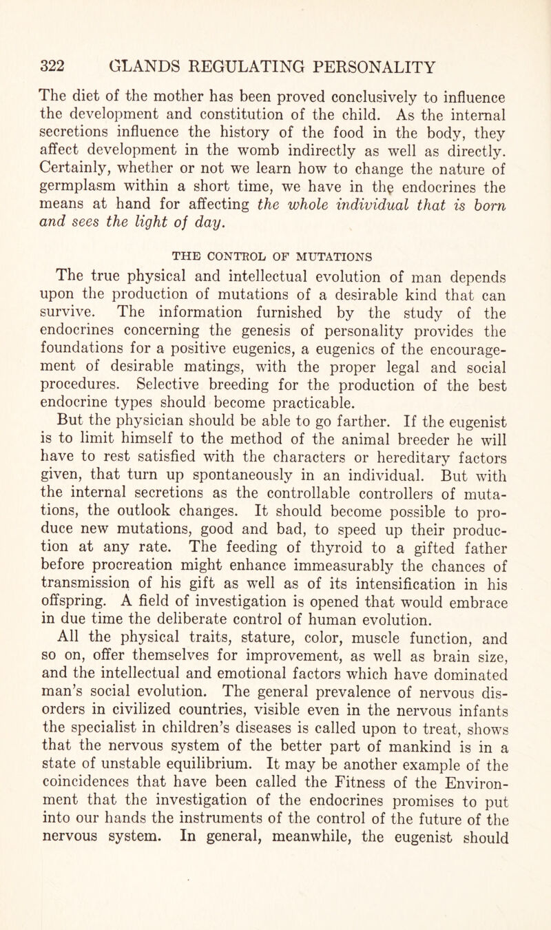 The diet of the mother has been proved conclusively to influence the development and constitution of the child. As the internal secretions influence the history of the food in the body, they affect development in the womb indirectly as well as directly. Certainly, whether or not we learn how to change the nature of germplasm within a short time, we have in the endocrines the means at hand for affecting the whole individual that is horn and sees the light of day. THE CONTROL OF MUTATIONS The true physical and intellectual evolution of man depends upon the production of mutations of a desirable kind that can survive. The information furnished by the study of the endocrines concerning the genesis of personality provides the foundations for a positive eugenics, a eugenics of the encourage¬ ment of desirable matings, with the proper legal and social procedures. Selective breeding for the production of the best endocrine types should become practicable. But the physician should be able to go farther. If the eugenist is to limit himself to the method of the animal breeder he will have to rest satisfied with the characters or hereditary factors given, that turn up spontaneously in an individual. But with the internal secretions as the controllable controllers of muta¬ tions, the outlook changes. It should become possible to pro¬ duce new mutations, good and bad, to speed up their produc¬ tion at any rate. The feeding of thyroid to a gifted father before procreation might enhance immeasurably the chances of transmission of his gift as well as of its intensification in his offspring. A field of investigation is opened that would embrace in due time the deliberate control of human evolution. All the physical traits, stature, color, muscle function, and so on, offer themselves for improvement, as well as brain size, and the intellectual and emotional factors which have dominated man’s social evolution. The general prevalence of nervous dis¬ orders in civilized countries, visible even in the nervous infants the specialist in children’s diseases is called upon to treat, shows that the nervous system of the better part of mankind is in a state of unstable equilibrium. It may be another example of the coincidences that have been called the Fitness of the Environ¬ ment that the investigation of the endocrines promises to put into our hands the instruments of the control of the future of the nervous system. In general, meanwhile, the eugenist should