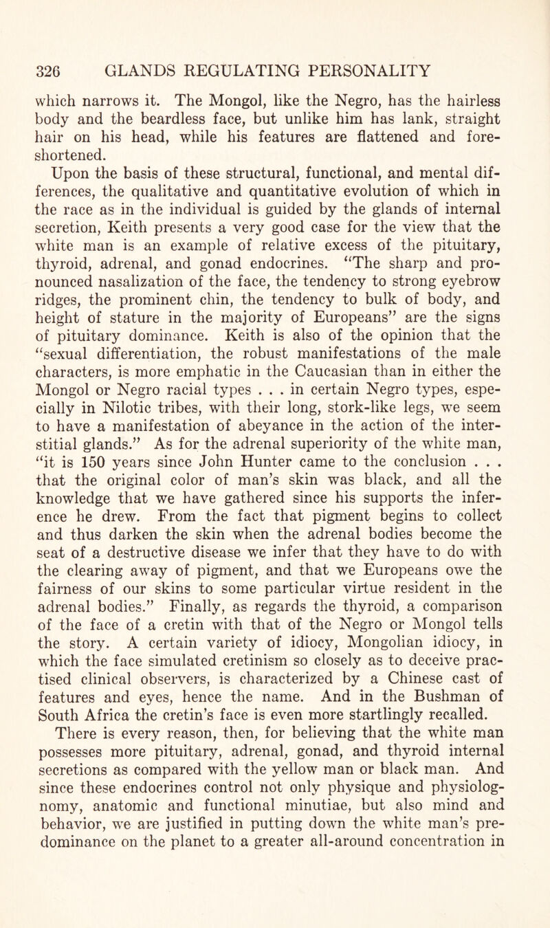 which narrows it. The Mongol, like the Negro, has the hairless body and the beardless face, but unlike him has lank, straight hair on his head, while his features are flattened and fore¬ shortened. Upon the basis of these structural, functional, and mental dif¬ ferences, the qualitative and quantitative evolution of which in the race as in the individual is guided by the glands of internal secretion, Keith presents a very good case for the view that the white man is an example of relative excess of the pituitary, thyroid, adrenal, and gonad endocrines. “The sharp and pro¬ nounced nasalization of the face, the tendency to strong eyebrow ridges, the prominent chin, the tendency to bulk of body, and height of stature in the majority of Europeans” are the signs of pituitary dominance. Keith is also of the opinion that the “sexual differentiation, the robust manifestations of the male characters, is more emphatic in the Caucasian than in either the Mongol or Negro racial types ... in certain Negro types, espe¬ cially in Nilotic tribes, with their long, stork-like legs, wre seem to have a manifestation of abeyance in the action of the inter¬ stitial glands.” As for the adrenal superiority of the white man, “it is 150 years since John Hunter came to the conclusion . . . that the original color of man’s skin was black, and all the knowledge that we have gathered since his supports the infer¬ ence he drew. From the fact that pigment begins to collect and thus darken the skin when the adrenal bodies become the seat of a destructive disease we infer that they have to do with the clearing away of pigment, and that we Europeans owe the fairness of our skins to some particular virtue resident in the adrenal bodies.” Finally, as regards the thyroid, a comparison of the face of a cretin with that of the Negro or Mongol tells the story. A certain variety of idiocy, Mongolian idiocy, in which the face simulated cretinism so closely as to deceive prac¬ tised clinical observers, is characterized by a Chinese cast of features and eyes, hence the name. And in the Bushman of South Africa the cretin’s face is even more startlingly recalled. There is every reason, then, for believing that the white man possesses more pituitary, adrenal, gonad, and thyroid internal secretions as compared with the yellow man or black man. And since these endocrines control not only physique and physiolog- nomy, anatomic and functional minutiae, but also mind and behavior, we are justified in putting down the white man’s pre¬ dominance on the planet to a greater all-around concentration in