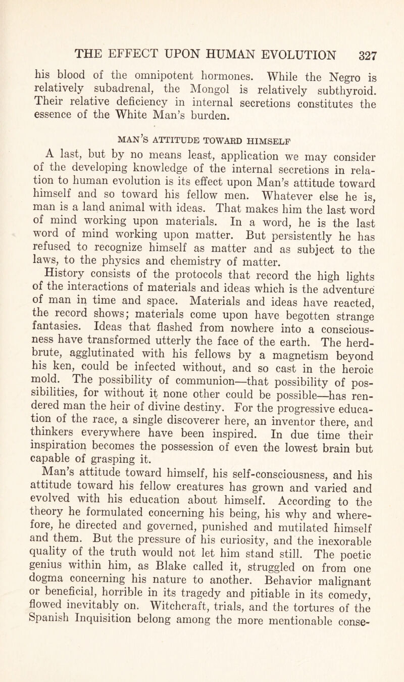 his blood of the omnipotent hormones. While the Negro is relatively subadrenal, the Mongol is relatively subthyroid. Their relative deficiency in internal secretions constitutes the essence of the White Man’s burden. man’s attitude toward himself A last, but by no means least, application we may consider of the developing knowledge of the internal secretions in rela¬ tion to human evolution is its effect upon Man’s attitude toward himself and so toward his fellow men. Whatever else he is, man is a land animal with ideas. That makes him the last word of mind working upon materials. In a word, he is the last word of mind working upon matter. But persistently he has refused to recognize himself as matter and as subject to the laws, to the physics and chemistry of matter. History consists of the protocols that record the high lights of the interactions of materials and ideas which is the adventure of man in time and space. Materials and ideas have reacted, the record shows; materials come upon have begotten strange fantasies. Ideas that flashed from nowhere into a conscious¬ ness have transformed utterly the face of the earth. The herd- biute, agglutinated with his fellows by a magnetism beyond his ken, could be infected without, and so cast in the heroic mold.^ The possibility of communion—that possibility of pos¬ sibilities, for without it none other could be possible—has ren¬ dered man the heir of divine destiny. For the progressive educa¬ tion of the race, a single discoverer here, an inventor there, and thinkers everywhere have been inspired. In due time their inspiration becomes the possession of even the lowest brain but capable of grasping it. Man’s attitude toward himself, his self-consciousness, and his attitude toward his fellow creatures has grown and varied and evolved with his education about himself. According to the theory he formulated concerning his being, his why and where¬ fore, he directed and governed, punished and mutilated himself and them. But the pressure of his curiosity, and the inexorable quality of the truth would not let him stand still. The poetic genius within him, as Blake called it, struggled on from one dogma concerning his nature to another. Behavior malignant or beneficial, horrible in its tragedy and pitiable in its comedy, flowed inevitably on. Witchcraft, trials, and the tortures of the Spanish Inquisition belong among the more mentionable conse-