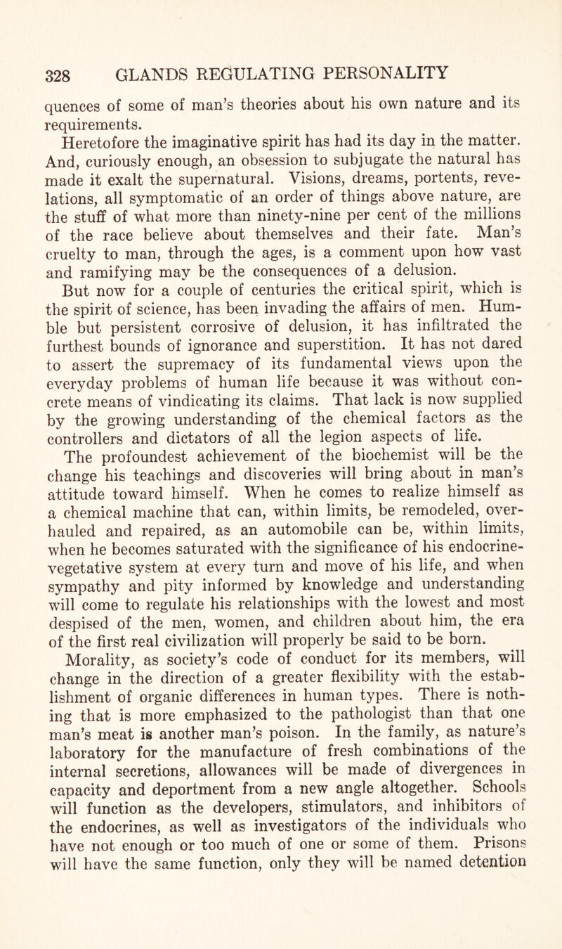 quences of some of man’s theories about his own nature and its requirements. Heretofore the imaginative spirit has had its day in the matter. And, curiously enough, an obsession to subjugate the natural has made it exalt the supernatural. Visions, dreams, portents, reve¬ lations, all symptomatic of an order of things above nature, are the stuff of what more than ninety-nine per cent of the millions of the race believe about themselves and their fate. Man’s cruelty to man, through the ages, is a comment upon how vast and ramifying may be the consequences of a delusion. But now for a couple of centuries the critical spirit, which is the spirit of science, has been invading the affairs of men. Hum¬ ble but persistent corrosive of delusion, it has infiltrated the furthest bounds of ignorance and superstition. It has not dared to assert the supremacy of its fundamental views upon the everyday problems of human life because it was without con¬ crete means of vindicating its claims. That lack is now supplied by the growing understanding of the chemical factors as the controllers and dictators of all the legion aspects of life. The profoundest achievement of the biochemist will be the change his teachings and discoveries will bring about in man’s attitude toward himself. When he comes to realize himself as a chemical machine that can, within limits, be remodeled, over¬ hauled and repaired, as an automobile can be, within limits, when he becomes saturated with the significance of his endocrine- vegetative system at every turn and move of his life, and when sympathy and pity informed by knowledge and understanding will come to regulate his relationships with the lowest and most despised of the men, women, and children about him, the era of the first real civilization will properly be said to be born. Morality, as society’s code of conduct for its members, will change in the direction of a greater flexibility with the estab¬ lishment of organic differences in human types. There is noth¬ ing that is more emphasized to the pathologist than that one man’s meat is another man’s poison. In the family, as nature’s laboratory for the manufacture of fresh combinations of the internal secretions, allowances will be made of divergences in capacity and deportment from a new angle altogether. Schools will function as the developers, stimulators, and inhibitors of the endocrines, as well as investigators of the individuals who have not enough or too much of one or some of them. Prisons will have the same function, only they will be named detention