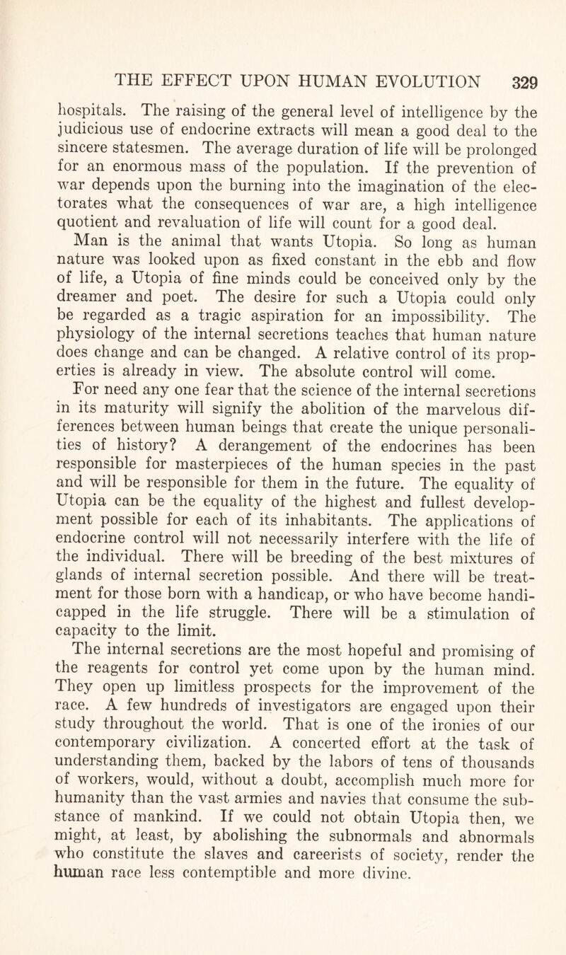 hospitals. The raising of the general level of intelligence by the judicious use of endocrine extracts will mean a good deal to the sincere statesmen. The average duration of life will be prolonged for an enormous mass of the population. If the prevention of war depends upon the burning into the imagination of the elec¬ torates what the consequences of war are, a high intelligence quotient and revaluation of life will count for a good deal. Man is the animal that wants Utopia. So long as human nature was looked upon as fixed constant in the ebb and flow of life, a Utopia of fine minds could be conceived only by the dreamer and poet. The desire for such a Utopia could only be regarded as a tragic aspiration for an impossibility. The physiology of the internal secretions teaches that human nature does change and can be changed. A relative control of its prop¬ erties is already in view. The absolute control will come. For need any one fear that the science of the internal secretions in its maturity will signify the abolition of the marvelous dif¬ ferences between human beings that create the unique personali¬ ties of history? A derangement of the endocrines has been responsible for masterpieces of the human species in the past and will be responsible for them in the future. The equality of Utopia can be the equality of the highest and fullest develop¬ ment possible for each of its inhabitants. The applications of endocrine control will not necessarily interfere with the life of the individual. There will be breeding of the best mixtures of glands of internal secretion possible. And there will be treat¬ ment for those born with a handicap, or who have become handi¬ capped in the life struggle. There will be a stimulation of capacity to the limit. The internal secretions are the most hopeful and promising of the reagents for control yet come upon by the human mind. They open up limitless prospects for the improvement of the race. A few hundreds of investigators are engaged upon their study throughout the world. That is one of the ironies of our contemporary civilization. A concerted effort at the task of understanding them, backed by the labors of tens of thousands of workers, would, without a doubt, accomplish much more for humanity than the vast armies and navies that consume the sub¬ stance of mankind. If we could not obtain Utopia then, we might, at least, by abolishing the subnormals and abnormals who constitute the slaves and careerists of society, render the human race less contemptible and more divine.