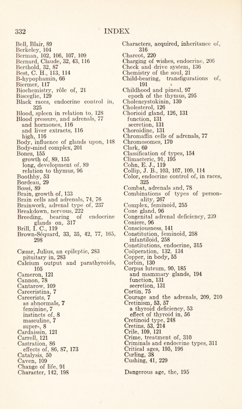 Bell, Blair, 89 Berkeley, 104 Berman, 102, 106, 107, 109 Bernard, Claude, 32, 43, 116 Berthold, 32, 87 Best, C. H, 113, 114 B-hypophamin, 66 Biermer, 117 Biochemistry, role of, 21 Bisceglie, 129 Black races, endocrine control in, 325 Blood, spleen in relation to, 128 Blood pressure, and adrenals, 77 and hormones, 116 and liver extracts, 116 high, 116 Body, influence of glands upon, 148 Body-mind complex, 201 Bones, 155 growth of, 89, 155 long, development of, 89 relation to thymus, 96 Boothby, 53 Bordeau, 29 Bossi, 89 Brain, growth of, 133 Brain cells and adrenals, 74, 76 Brainwork, adrenal type of, 237 Breakdown, nervous, 222 Breeding, bearing of endocrine glands on, 317 Brill, I. C., 119 Brown-Sequard, 33, 35, 42, 77, 165, 298 Caesar, Julius, an epileptic, 283 pituitary in, 283 Calcium output and parathyroids, 105 Cameron, 121 Cannon, 78 Cantarow, 109 Careeristina, 7 Careerists, 7 as abnormals, 7 feminine, 7 instincts of, 8 masculine, 7 super-, 8 Cardaissin, 121 Carrell, 121 Castration, 86 effects of, 86, 87, 173 Catalysis, 50 Caven, 109 Change of life, 91 Character, 142, 198 Characters, acquired, inheritance of, 316 Charcot, 220 Charging of wishes, endocrine, 206 Check and drive system, 136 Chemistry of the soul, 21 Child-bearing, transfigurations of, 191 t Childhood and pineal, 97 epoch of the thymus, 295 Cholencystokinin, 130 Cholesterol, 126 Chorioid gland, 126, 131 function, 131 secretion, 131 Choroidine, 131 Chromaffin cells of adrenals, 77 Chromosomes, 170 Clark, 69 Classification of types, 154 Climacteric, 91, 195 Cohn, E. J., 119 Collip, J. B., 103, 107, 109, 114 Color, endocrine control of, in races, 325 Combat, adrenals and, 78 Combinations of types of person¬ ality, 267 Complex, feminoid, 255 Cone gland, 96 Congenital adrenal deficiency, 239 Coniere, 96 Consciousness, 141 Constitution, feminoid, 258 infantiloid, 258 Constitutions, endocrine, 315 Cooperation, 132, 134 Copper, in body, 55 Corbin, 130 Corpus luteum, 90, 185 and mammary glands, 194 function, 131 secretion, 131 Cortin, 75 Courage and the adrenals, 209, 210 Cretinism, 53, 57 a thyroid deficiency, 53 effect of thyroid in, 56 Cretinoid type, 248 Cretins, 53, 214 Crile, 109, 121 Crime, treatment of, 310 Criminals and endocrine types, 311 Critical ages, 195, 196 Curling, 38 Cushing, 41, 229 Dangerous age, the, 195