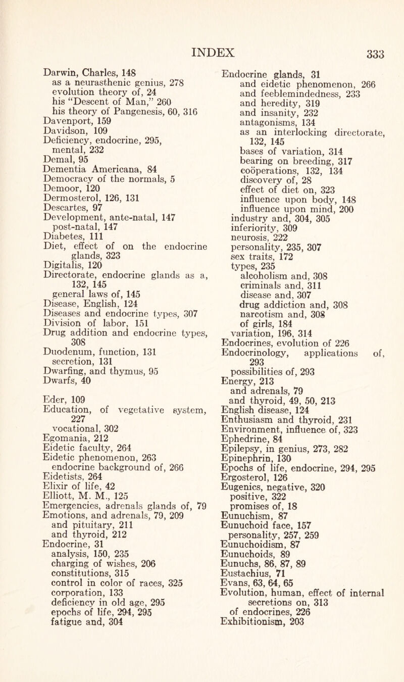 Darwin, Charles, 148 as a neurasthenic genius, 278 evolution theory of, 24 his “Descent of Man,” 260 his theory of Pangenesis, 60, 316 Davenport, 159 Davidson, 109 Deficiency, endocrine, 295, mental, 232 Demal, 95 Dementia Americana, 84 Democracy of the normals, 5 Demoor, 120 Dermosterol, 126, 131 Descartes, 97 Development, ante-natal, 147 post-natal, 147 Diabetes, 111 Diet, effect of on the endocrine glands, 323 Digitalis, 120 Directorate, endocrine glands as a, 132, 145 general laws of, 145 Disease, English, 124 Diseases and endocrine types, 307 Division of labor, 151 Drug addition and endocrine types, 308 Duodenum, function, 131 secretion, 131 Dwarfing, and thymus, 95 Dwarfs, 40 Eder, 109 Education, of vegetative system, 227 vocational, 302 Egomania, 212 Eidetic faculty, 264 Eidetic phenomenon, 263 endocrine background of, 266 Eidetists, 264 Elixir of life, 42 Elliott, M. M., 125 Emergencies, adrenals glands of, 79 Emotions, and adrenals, 79, 209 and pituitary, 211 and thyroid, 212 Endocrine, 31 analysis, 150, 235 charging of wishes, 206 constitutions, 315 control in color of races, 325 corporation, 133 deficiency in old age, 295 epochs of life, 294, 295 fatigue and, 304 Endocrine glands, 31 and eidetic phenomenon, 266 and feeblemindedness, 233 and heredity, 319 and insanity, 232 antagonisms, 134 as an interlocking directorate, 132, 145 bases of variation, 314 bearing on breeding, 317 codperations, 132, 134 discovery of, 28 effect of diet on, 323 influence upon body, 148 influence upon mind, 200 industry and, 304, 305 inferiority, 309 neurosis, 222 personality, 235, 307 sex traits, 172 types, 235 alcoholism and, 308 criminals and, 311 disease and, 307 drug addiction and, 308 narcotism and, 308 of girls, 184 variation, 196, 314 Endocrines, evolution of 226 Endocrinology, applications of, 293 possibilities of, 293 Energy, 213 and adrenals, 79 and thyroid, 49, 50, 213 English disease, 124 Enthusiasm and thyroid, 231 Environment, influence of, 323 Ephedrine, 84 Epilepsy, in genius, 273, 282 Epinephrin, 130 Epochs of life, endocrine, 294, 295 Ergosterol, 126 Eugenics, negative, 320 positive, 322 promises of, 18 Eunuchism, 87 Eunuchoid face, 157 personality, 257, 259 Eunuchoidism, 87 Eunuchoids, 89 Eunuchs, 86, 87, 89 Eustachius, 71 Evans, 63, 64, 65 Evolution, human, effect of internal secretions on, 313 of endocrines, 226 Exhibitionism, 203