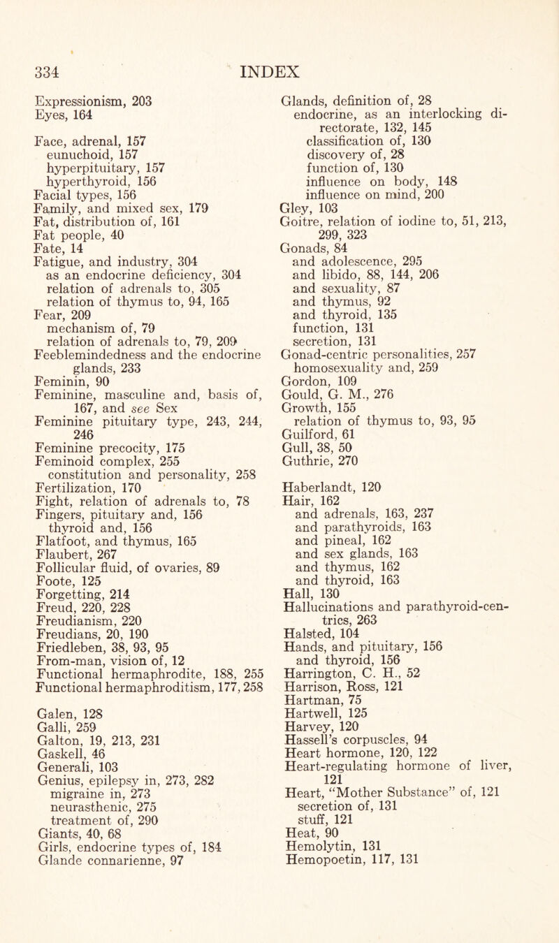 Expressionism, 203 Eyes, 164 Face, adrenal, 157 eunuchoid, 157 hyperpituitary, 157 hyperthyroid, 156 Facial types, 156 Family, and mixed sex, 179 Fat, distribution of, 161 Fat people, 40 Fate, 14 Fatigue, and industry, 304 as an endocrine deficiency, 304 relation of adrenals to, 305 relation of thymus to, 94, 165 Fear, 209 mechanism of, 79 relation of adrenals to, 79, 209 Feeblemindedness and the endocrine glands, 233 Feminin, 90 Feminine, masculine and, basis of, 167, and see Sex Feminine pituitary type, 243, 244, 246 Feminine precocity, 175 Feminoid complex, 255 constitution and personality, 258 Fertilization, 170 Fight, relation of adrenals to, 78 Fingers, pituitary and, 156 thyroid and, 156 Flatfoot, and thymus, 165 Flaubert, 267 Follicular fluid, of ovaries, 89 Foote, 125 Forgetting, 214 Freud, 220, 228 Freudianism, 220 Freudians, 20, 190 Friedleben, 38, 93, 95 From-man, vision of, 12 Functional hermaphrodite, 188, 255 Functional hermaphroditism, 177,258 Galen, 128 Galli, 259 Galton, 19, 213, 231 Gaskell, 46 Generali, 103 Genius, epilepsy in, 273, 282 migraine in, 273 neurasthenic, 275 treatment of, 290 Giants, 40, 68 Girls, endocrine types of, 184 Glande connarienne, 97 Glands, definition of , 28 endocrine, as an interlocking di¬ rectorate, 132, 145 classification of, 130 discovery of, 28 function of, 130 influence on body, 148 influence on mind, 200 Gley, 103 Goitre, relation of iodine to, 51, 213, 299, 323 Gonads, 84 and adolescence, 295 and libido, 88, 144, 206 and sexuality, 87 and thymus, 92 and thyroid, 135 function, 131 secretion, 131 Gonad-centric personalities, 257 homosexuality and, 259 Gordon, 109 Gould, G. M., 276 Growth, 155 relation of thymus to, 93, 95 Guilford, 61 Gull, 38, 50 Guthrie, 270 Haberlandt, 120 Hair, 162 and adrenals, 163, 237 and parathyroids, 163 and pineal, 162 and sex glands, 163 and thymus, 162 and thyroid, 163 Hall, 130 Hallucinations and parathyroid-cen- trics, 263 Halsted, 104 Hands, and pituitary, 156 and thyroid, 156 Harrington, C. H., 52 Harrison, Ross, 121 Hartman, 75 Hartwell, 125 Harvey, 120 Hassell’s corpuscles, 94 Heart hormone, 120, 122 Heart-regulating hormone of liver, 121 Heart, “Mother Substance” of, 121 secretion of, 131 stuff, 121 Heat, 90 Hemolytin, 131 Hemopoetin, 117, 131