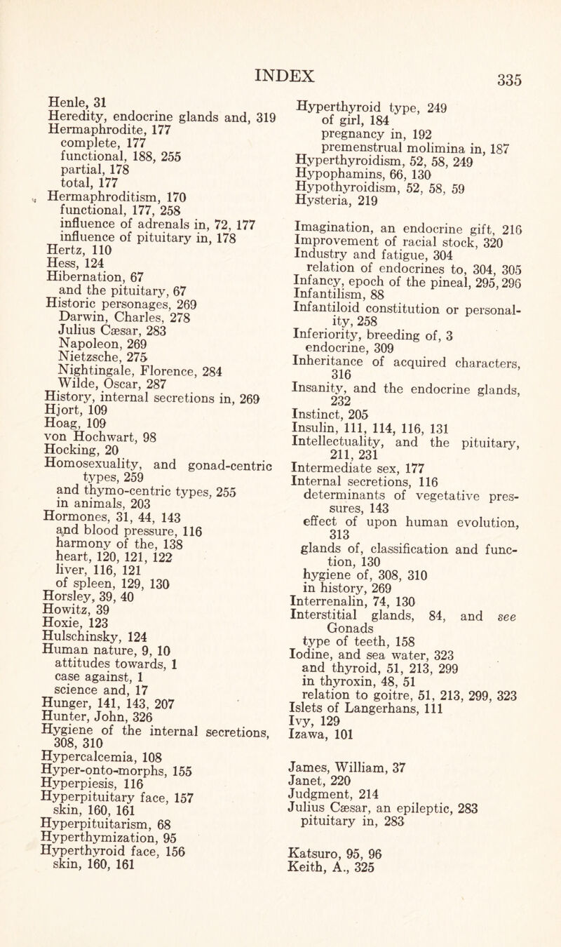 Henle, 31 Heredity, endocrine glands and, 319 Hermaphrodite, 177 complete, 177 functional, 188, 255 partial, 178 total, 177 Hermaphroditism, 170 functional, 177, 258 influence of adrenals in, 72, 177 influence of pituitary in, 178 Hertz, 110 Hess, 124 Hibernation, 67 and the pituitary, 67 Historic personages, 269 Darwin, Charles, 278 Julius Caesar, 283 Napoleon, 269 Nietzsche, 275 Nightingale, Florence, 284 Wilde, Oscar, 287 History, internal secretions in, 269 Hjort, 109 Hoag, 109 von Hochwart, 98 Hocking, 20 Homosexuality, and gonad-centric types, 259 and thymo-centric types, 255 in animals, 203 Hormones, 31, 44, 143 and blood pressure, 116 harmony of the, 138 heart, 120, 121, 122 liver, 116, 121 of spleen, 129, 130 Horsley, 39, 40 Howitz, 39 Hoxie, 123 Hulschinsky, 124 Human nature, 9, 10 attitudes towards, 1 case against, 1 science and, 17 Hunger, 141, 143, 207 Hunter, John, 326 Hygiene of the internal secretions. 308, 310 Hypercalcemia, 108 Hyper-onto-morphs, 155 Hyperpiesis, 116 Hyperpituitary face, 157 skin, 160, 161 Hyperpituitarism, 68 Hyperthymization, 95 Hyperthyroid face, 156 skin, 160, 161 Hyperthyroid type, 249 of girl, 184 pregnancy in, 192 premenstrual molimina in, 187 Hyperthyroidism, 52, 58, 249 Hypophamins, 66, 130 Hypothyroidism, 52, 58, 59 Hysteria, 219 Imagination, an endocrine gift, 216 Improvement of racial stock, 320 Industry and fatigue, 304 relation of endocrines to, 304, 305 Infancy, epoch of the pineal, 295,296 Infantilism, 88 Infantiloid constitution or personal¬ ity, 258 Inferiority, breeding of, 3 endocrine, 309 Inheritance of acquired characters, 316 Insanity, and the endocrine glands, 232 Instinct, 205 Insulin, 111, 114, 116, 131 Intellectuality, and the pituitary, 211, 231 Intermediate sex, 177 Internal secretions, 116 determinants of vegetative pres¬ sures, 143 effect of upon human evolution, 313 glands of, classification and func¬ tion, 130 hygiene of, 308, 310 in history, 269 Interrenalin, 74, 130 Interstitial glands, 84, and see Gonads type of teeth, 158 Iodine, and sea water, 323 and thyroid, 51, 213, 299 in thyroxin, 48, 51 relation to goitre, 51, 213, 299, 323 Islets of Langerhans, 111 Ivy, 129 Izawa, 101 James, William, 37 Janet, 220 Judgment, 214 Julius Caesar, an epileptic, 283 pituitary in, 283 Katsuro, 95, 96 Keith, A., 325