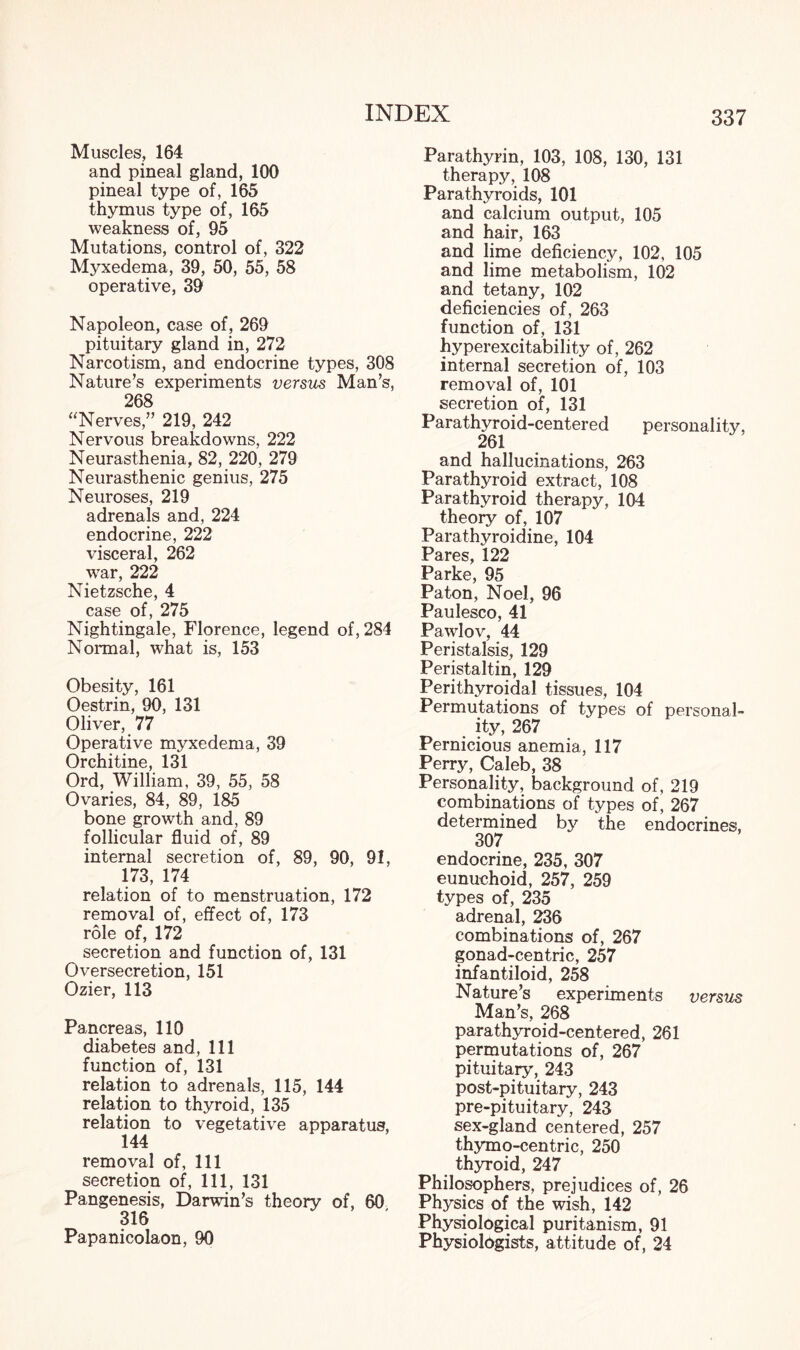 Muscles, 164 and pineal gland, 100 pineal type of, 165 thymus type of, 165 weakness of, 95 Mutations, control of, 322 Myxedema, 39, 50, 55, 58 operative, 39 Napoleon, case of, 269 pituitary gland in, 272 Narcotism, and endocrine types, 308 Nature’s experiments versus Man’s, 268 “Nerves,” 219, 242 Nervous breakdowns, 222 Neurasthenia, 82, 220, 279 Neurasthenic genius, 275 Neuroses, 219 adrenals and, 224 endocrine, 222 visceral, 262 war, 222 Nietzsche, 4 case of, 275 Nightingale, Florence, legend of, 284 Normal, what is, 153 Obesity, 161 Oestrin, 90, 131 Oliver, 77 Operative myxedema, 39 Orchitine, 131 Ord, William, 39, 55, 58 Ovaries, 84, 89, 185 bone growth and, 89 follicular fluid of, 89 internal secretion of, 89, 90, 91, 173, 174 relation of to menstruation, 172 removal of, effect of, 173 role of, 172 secretion and function of, 131 Oversecretion, 151 Ozier, 113 Pancreas, 110 diabetes and, 111 function of, 131 relation to adrenals, 115, 144 relation to thyroid, 135 relation to vegetative apparatus, 144 removal of, 111 secretion of, 111, 131 Pangenesis, Darwin’s theory of, 60 316 Papanicolaon, 90 Parathyrin, 103, 108, 130, 131 therapy, 108 Parathyroids, 101 and calcium output, 105 and hair, 163 and lime deficiency, 102, 105 and lime metabolism, 102 and tetany, 102 deficiencies of, 263 function of, 131 hyperexcitability of, 262 internal secretion of, 103 removal of, 101 secretion of, 131 Parathyroid-centered personality, 261 and hallucinations, 263 Parathyroid extract, 108 Parathyroid therapy, 104 theory of, 107 Parathyroidine, 104 Pares, 122 Parke, 95 Paton, Noel, 96 Paulesco, 41 Pawlov, 44 Peristalsis, 129 Peristaltin, 129 Perithyroidal tissues, 104 Permutations of types of personal¬ ity, 267 Pernicious anemia, 117 Perry, Caleb, 38 Personality, background of, 219 combinations of types of, 267 determined by the endocrines, 307 endocrine, 235, 307 eunuchoid, 257, 259 types of, 235 adrenal, 236 combinations of, 267 gonad-centric, 257 infantiloid, 258 Nature’s experiments versus Man’s, 268 parathyroid-centered, 261 permutations of, 267 pituitary, 243 post-pituitary, 243 pre-pituitary, 243 sex-gland centered, 257 thymo-centric, 250 thyroid, 247 Philosophers, prejudices of, 26 Physics of the wish, 142 Physiological puritanism, 91 Physiologists, attitude of, 24