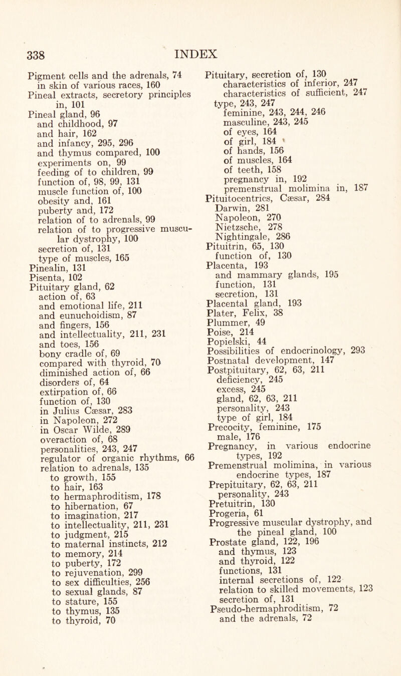 Pigment cells and the adrenals, 74 in skin of various races, 160 Pineal extracts, secretory principles in, 101 Pineal gland, 96 and childhood, 97 and hair, 162 and infancy, 295, 296 and thymus compared, 100 experiments on, 99 feeding of to children, 99 function of, 98, 99, 131 muscle function of, 100 obesity and, 161 puberty and, 172 relation of to adrenals, 99 relation of to progressive muscu¬ lar dystrophy, 100 secretion of, 131 type of muscles, 165 Pinealin, 131 Pisenta, 102 Pituitary gland, 62 action of, 63 and emotional life, 211 and eunuchoidism, 87 and fingers, 156 and intellectuality, 211, 231 and toes, 156 bony cradle of, 69 compared with thyroid, 70 diminished action of, 66 disorders of, 64 extirpation of, 66 function of, 130 in Julius Caesar, 283 in Napoleon, 272 in Oscar Wilde, 289 overaction of, 68 personalities, 243, 247 regulator of organic rhythms, 66 relation to adrenals, 135 to growth, 155 to hair, 163 to hermaphroditism, 178 to hibernation, 67 to imagination, 217 to intellectuality, 211, 231 to judgment, 215 to maternal instincts, 212 to memory, 214 to puberty, 172 to rejuvenation, 299 to sex difficulties, 256 to sexual glands, 87 to stature, 155 to thymus, 135 to thyroid, 70 Pituitary, secretion of, 130 characteristics of inferior, 247 characteristics of sufficient, 247 type, 243, 247 feminine, 243, 244, 246 masculine, 243, 245 of eyes, 164 of girl, 184 » of hands, 156 of muscles, 164 of teeth, 158 pregnancy in, 192 premenstrual molimina in, 187 Pituitocentrics, Caesar, 284 Darwin, 281 Napoleon, 270 Nietzsche, 278 Nightingale, 286 Pituitrin, 65, 130 function of, 130 Placenta, 193 and mammary glands, 195 function, 131 secretion, 131 Placental gland, 193 Plater, Felix, 38 Plummer, 49 Poise, 214 Popielski, 44 Possibilities of endocrinology, 293 Postnatal development, 147 Postpituitary, 62, 63, 211 deficiency, 245 excess, 245 gland, 62, 63, 211 personality, 243 type of girl, 184 Precocity, feminine, 175 male, 176 Pregnancy, in various endocrine types, 192 Premenstrual molimina, in various endocrine types, 187 Prepituitary, 62, 63, 211 personality, 243 Pretuitrin, 130 Progeria, 61 Progressive muscular dystrophy, and the pineal gland, 100 Prostate gland, 122, 196 and thymus, 123 and thyroid, 122 functions, 131 internal secretions of, 122 relation to skilled movements, 123 secretion of, 131 Pseudo-hermaphroditism, 72 and the adrenals, 72