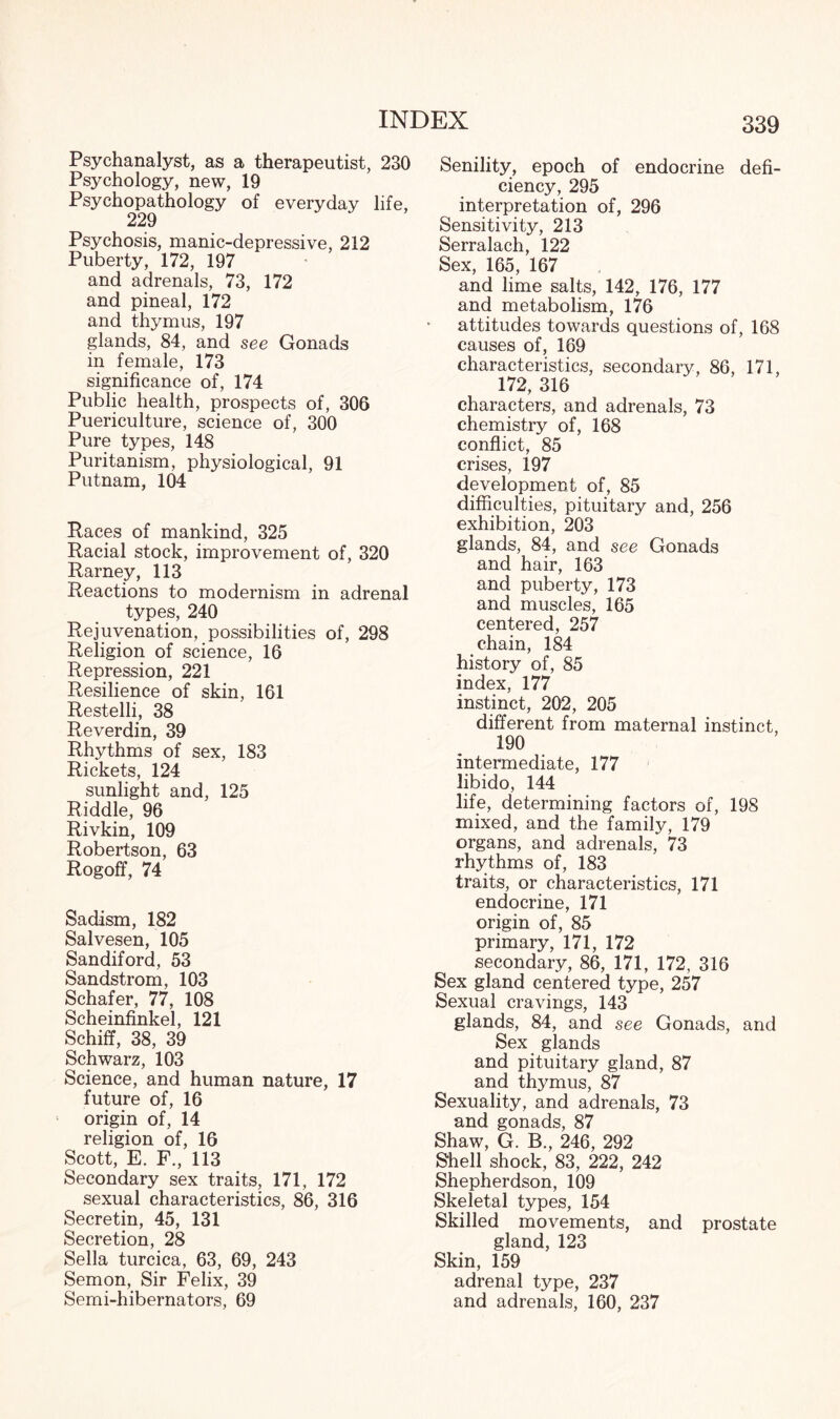 Psychanalyst, as a therapeutist, 230 Psychology, new, 19 Psychopathology of everyday life, 229 Psychosis, manic-depressive, 212 Puberty, 172, 197 and adrenals, 73, 172 and pineal, 172 and thymus, 197 glands, 84, and see Gonads in female, 173 significance of, 174 Public health, prospects of, 306 Puericulture, science of, 300 Pure types, 148 Puritanism, physiological, 91 Putnam, 104 Races of mankind, 325 Racial stock, improvement of, 320 Rarney, 113 Reactions to modernism in adrenal types, 240 Rejuvenation, possibilities of, 298 Religion of science, 16 Repression, 221 Resilience of skin, 161 Restelli, 38 Reverdin, 39 Rhythms of sex, 183 Rickets, 124 sunlight and, 125 Riddle, 96 Rivkin, 109 Robertson, 63 Rogoff, 74 Sadism, 182 Salvesen, 105 Sandiford, 53 Sandstrom, 103 Schafer, 77, 108 Scheinfinkel, 121 Schiff, 38, 39 Schwarz, 103 Science, and human nature, 17 future of, 16 origin of, 14 religion of, 16 Scott, E. F., 113 Secondary sex traits, 171, 172 sexual characteristics, 86, 316 Secretin, 45, 131 Secretion, 28 Sella turcica, 63, 69, 243 Semon, Sir Felix, 39 Semi-hibernators, 69 Senility, epoch of endocrine defi¬ ciency, 295 interpretation of, 296 Sensitivity, 213 Serralach, 122 Sex, 165, 167 and lime salts, 142, 176, 177 and metabolism, 176 attitudes towards questions of, 168 causes of, 169 characteristics, secondary, 86, 171, 172, 316 characters, and adrenals, 73 chemistry of, 168 conflict, 85 crises, 197 development of, 85 difficulties, pituitary and, 256 exhibition, 203 glands, 84, and see Gonads and hair, 163 and puberty, 173 and muscles, 165 centered, 257 chain, 184 history of, 85 index, 177 instinct, 202, 205 different from maternal instinct, 190 intermediate, 177 libido, 144 life, determining factors of, 198 mixed, and the family, 179 organs, and adrenals, 73 rhythms of, 183 traits, or characteristics, 171 endocrine, 171 origin of, 85 primary, 171, 172 secondary, 86, 171, 172, 316 Sex gland centered type, 257 Sexual cravings, 143 glands, 84, and see Gonads, and Sex glands and pituitary gland, 87 and thymus, 87 Sexuality, and adrenals, 73 and gonads, 87 Shaw, G. B., 246, 292 Shell shock, 83, 222, 242 Shepherdson, 109 Skeletal types, 154 Skilled movements, and prostate gland, 123 Skin, 159 adrenal type, 237 and adrenals, 160, 237