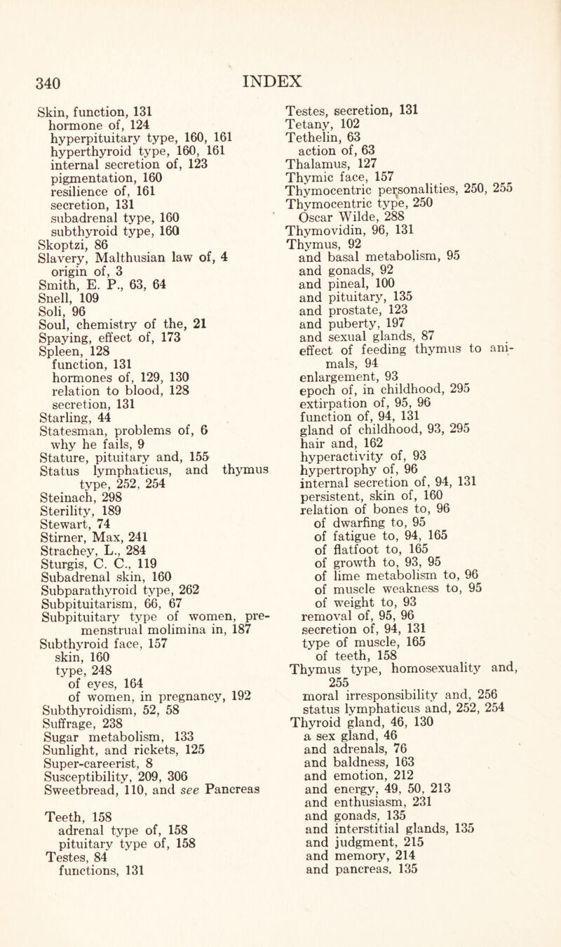 Skin, function, 131 hormone of, 124 hyperpituitary type, 160, 161 hyperthyroid type, 160, 161 internal secretion of, 123 pigmentation, 160 resilience of, 161 secretion, 131 subadrenal type, 160 subthyroid type, 160 Skoptzi, 86 Slavery, Malthusian law of, 4 origin of, 3 Smith, E. P., 63, 64 Snell, 109 Soli, 96 Soul, chemistry of the, 21 Spaying, effect of, 173 Spleen, 128 function, 131 hormones of, 129, 130 relation to blood, 128 secretion, 131 Starling, 44 Statesman, problems of, 6 why he fails, 9 Stature, pituitary and, 155 Status lymphaticus, and thymus type, 252, 254 Steinach, 298 Sterility, 189 Stewart, 74 Stirner, Max, 241 Strachey, L., 284 Sturgis, C. C., 119 Subadrenal skin, 160 Subparathyroid type, 262 Subpituitarism, 66, 67 Subpituitary type of women, pre¬ menstrual molimina in, 187 Subthyroid face, 157 skin, 160 type, 248 of eyes, 164 of women, in pregnancy, 192 Subthyroidism, 52, 58 Suffrage, 238 Sugar metabolism, 133 Sunlight, and rickets, 125 Super-careerist, 8 Susceptibility, 209, 306 Sweetbread, 110, and see Pancreas Teeth, 158 adrenal type of, 158 pituitary type of, 158 Testes, 84 functions, 131 Testes, secretion, 131 Tetany, 102 Tethelin, 63 action of, 63 Thalamus, 127 Thymic face, 157 Thymocentric personalities, 250, 255 Thymocentric type, 250 Oscar Wilde, 288 Thymovidin, 96, 131 Thymus, 92 and basal metabolism, 95 and gonads, 92 and pineal, 100 and pituitary, 135 and prostate, 123 and puberty, 197 and sexual glands, 87 effect of feeding thymus to ani¬ mals, 94 enlargement, 93 epoch of, in childhood, 295 extirpation of, 95, 96 function of, 94, 131 gland of childhood, 93, 295 hair and, 162 hyperactivity of, 93 hypertrophy of, 96 internal secretion of, 94, 131 persistent, skin of, 160 relation of bones to, 96 of dwarfing to, 95 of fatigue to, 94, 165 of flatfoot to, 165 of growth to, 93, 95 of lime metabolism to, 96 of muscle weakness to, 95 of weight to, 93 removal of, 95, 96 secretion of, 94, 131 type of muscle, 165 of teeth, 158 Thymus type, homosexuality and 255 moral irresponsibility and, 256 status lymphaticus and, 252, 254 Thyroid gland, 46, 130 a sex gland, 46 and adrenals, 76 and baldness, 163 and emotion, 212 and energy, 49, 50, 213 and enthusiasm, 231 and gonads, 135 and interstitial glands, 135 and judgment, 215 and memory, 214 and pancreas. 135