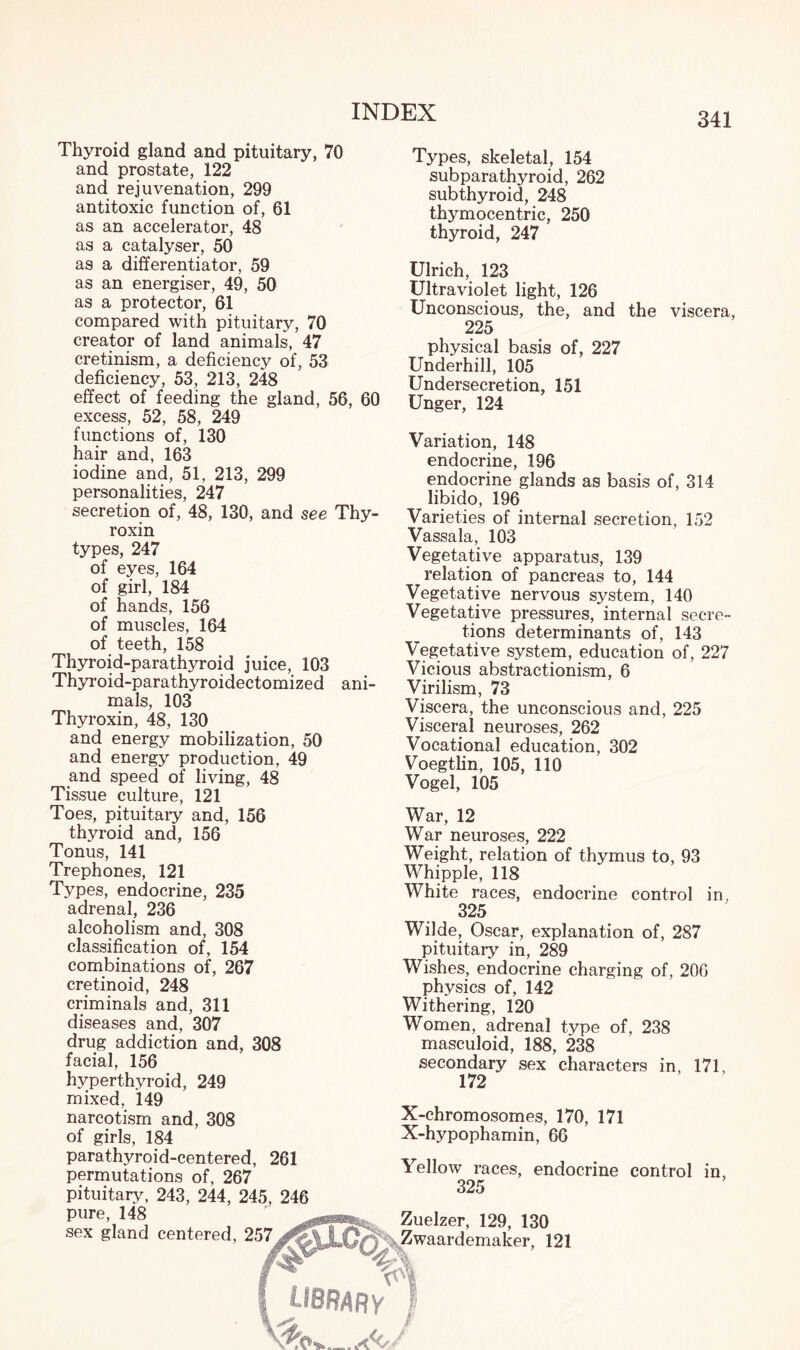 Thyroid gland and pituitary, 70 and prostate, 122 and rejuvenation, 299 antitoxic function of, 61 as an accelerator, 48 as a catalyser, 50 as a differentiator, 59 as an energiser, 49, 50 as a protector, 61 compared with pituitary, 70 creator of land animals, 47 cretinism, a deficiency of, 53 deficiency, 53, 213, 248 effect of feeding the gland, 56, 60 excess, 52, 58, 249 functions of, 130 hair and, 163 iodine and, 51, 213, 299 personalities, 247 secretion of, 48, 130, and see Thy¬ roxin types, 247 of eyes, 164 of girl, 184 of hands, 156 of muscles, 164 of teeth, 158 Thyroid-parathyroid juice, 103 Thyroid-parathyroidectomized ani¬ mals, 103 Thyroxin, 48, 130 and energy mobilization, 50 and energy production, 49 and speed of living, 48 Tissue culture, 121 Toes, pituitary and, 156 thyroid and, 156 Tonus, 141 Trephones, 121 Types, endocrine, 235 adrenal, 236 alcoholism and, 308 classification of, 154 combinations of, 267 cretinoid, 248 criminals and, 311 diseases and, 307 drug addiction and, 308 facial, 156 hyperthyroid, 249 mixed, 149 narcotism and, 308 of girls, 184 parathyroid-centered, 261 permutations of, 267 pituitary, 243, 244, 245, 246 pure, 148 sex gland centered, 257 Types, skeletal, 154 subparathyroid, 262 subthyroid, 248 thymocentric, 250 thyroid, 247 Ulrich, 123 Ultraviolet light, 126 Unconscious, the, and the viscera, 225 physical basis of, 227 Underhill, 105 Undersecretion, 151 Unger, 124 Variation, 148 endocrine, 196 endocrine glands as basis of, 314 libido, 196 Varieties of internal secretion, 152 Vassala, 103 Vegetative apparatus, 139 relation of pancreas to, 144 Vegetative nervous system, 140 Vegetative pressures, internal secre¬ tions determinants of, 143 Vegetative system, education of, 227 Vicious abstractionism, 6 Virilism, 73 Viscera, the unconscious and, 225 Visceral neuroses, 262 Vocational education, 302 Voegtlin, 105, 110 Vogel, 105 War, 12 War neuroses, 222 Weight, relation of thymus to, 93 Whipple, 118 White races, endocrine control in, 325 Wilde, Oscar, explanation of, 287 pituitary in, 289 Wishes, endocrine charging of, 206 physics of, 142 Withering, 120 Women, adrenal type of, 238 masculoid, 188, 238 secondary sex characters in, 171, 172 X-chromosomes, 170, 171 X-hypophamin, 66 Yellow races, endocrine control 325 Zuelzer, 129, 130 Zwaardemaker, 121 library^ 1