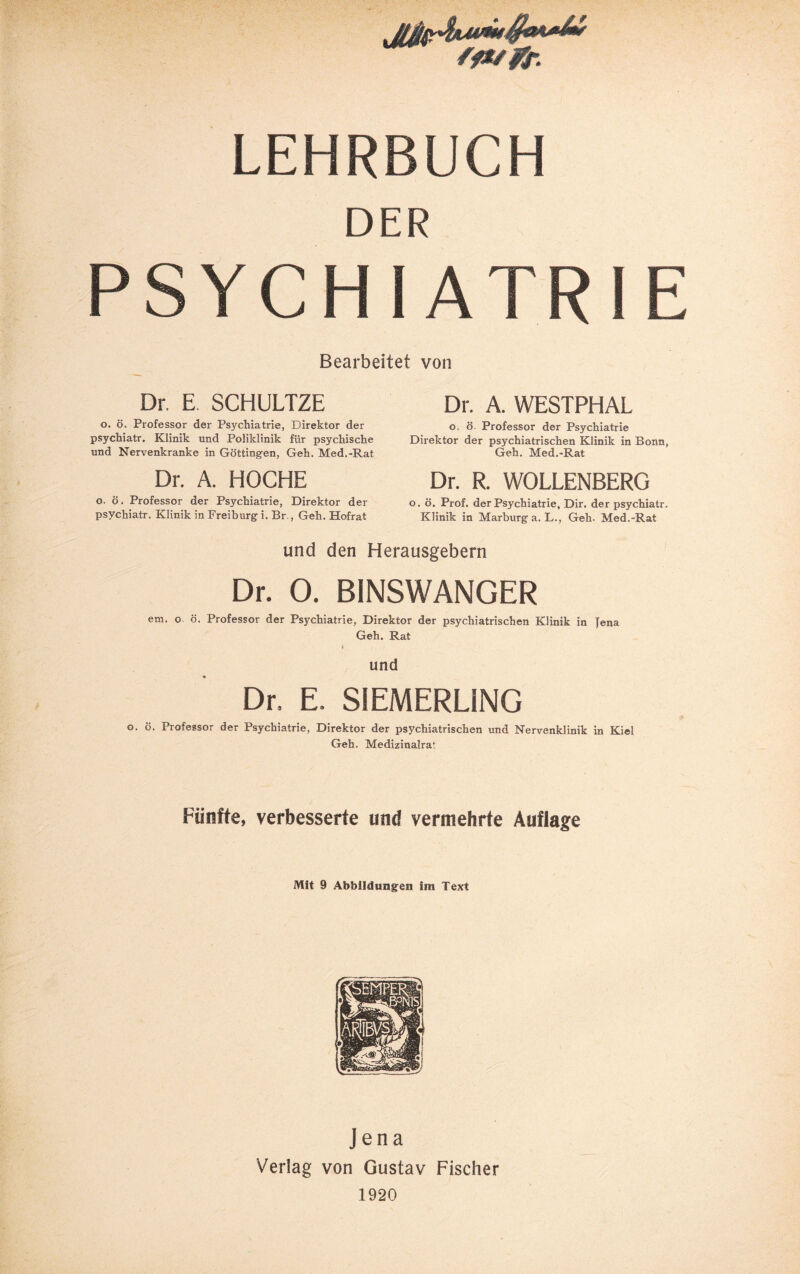 LEHRBUCH DER PSYCHIATRIE Bearbeitet von Dr. E. SCHULTZE o. ö. Professor der Ps3^chiatrie, Direktor der psychiatr. Klinik und Poliklinik für psychische und Nervenkranke in Göttingen, Geh. Med.-Rat Dr. A. HOCHE o. ö. Professor der Psychiatrie, Direktor der psychiatr. Klinik in Freiburg i. Br., Geh. Hofrat Dr. A. WESTPHAL o. ö. Professor der Psychiatrie Direktor der psychiatrischen Klinik in Bonn, Geh. Med.-Rat Dr. R. WOLLENBERG o. ö. Prof, der Psychiatrie, Dir. der psychiatr. Klinik in Marburg a. L., Geh. Med.-Rat und den Herausgebern Dr. 0. BINSWANGER era. o ö. Professor der Psychiatrie, Direktor der psychiatrischen Klinik in Jena Geh. Rat i und Dr. E. SIEMERLiNG o. ö. Professor der Psychiatrie, Direktor der psychiatrischen und Nervenklinik in Kiel Geh, Medizinalrat Fünfte, verbesserte und vermehrte Auflage Mit 9 Abbildungen im Text Jena Verlag von Gustav Fischer 1920