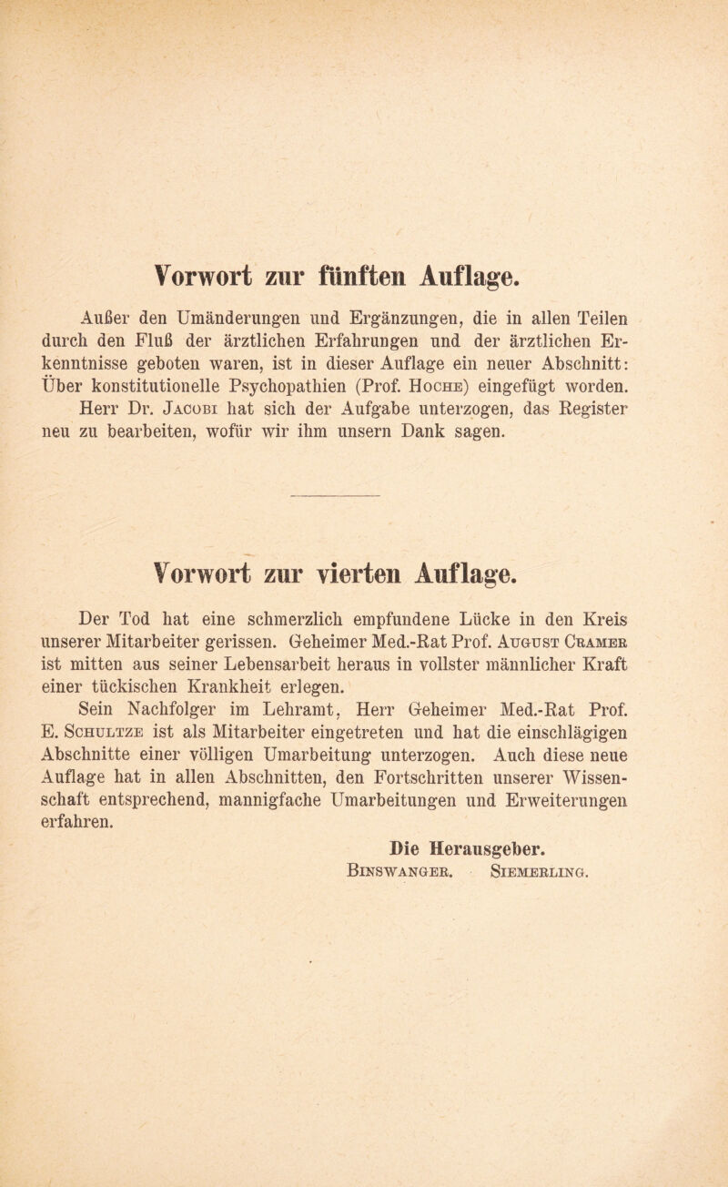 Vorwort zur fünften Auflage. Außer den Umänderungen und Ergänzungen, die in allen Teilen durch den Fluß der ärztlichen Erfahrungen und der ärztlichen Er¬ kenntnisse geboten waren, ist in dieser Auflage ein neuer Abschnitt: Über konstitutionelle Psychopathien (Prof. Hoche) eingefügt worden. Herr Dr. Jacobi hat sich der Aufgabe unterzogen, das Register neu zu bearbeiten, wofür wir ihm unsern Dank sagen. Vorwort zur vierten Auflage. Der Tod hat eine schmerzlich empfundene Lücke in den Kreis unserer Mitarbeiter gerissen. Geheimer Med.-Rat Prof. August Gramer ist mitten aus seiner Lebensarbeit heraus in vollster männlicher Kraft einer tückischen Krankheit erlegen. Sein Nachfolger im Lehramt, Herr Geheimer Med.-Rat Prof. E. Schultze ist als Mitarbeiter eingetreten und hat die einschlägigen Abschnitte einer völligen Umarbeitung unterzogen. Auch diese neue Auflage hat in allen Abschnitten, den Fortschritten unserer Wissen¬ schaft entsprechend, mannigfache Umarbeitungen und Erweiterungen erfahren. Die Herausgeber. Binswanger. Siemerling.