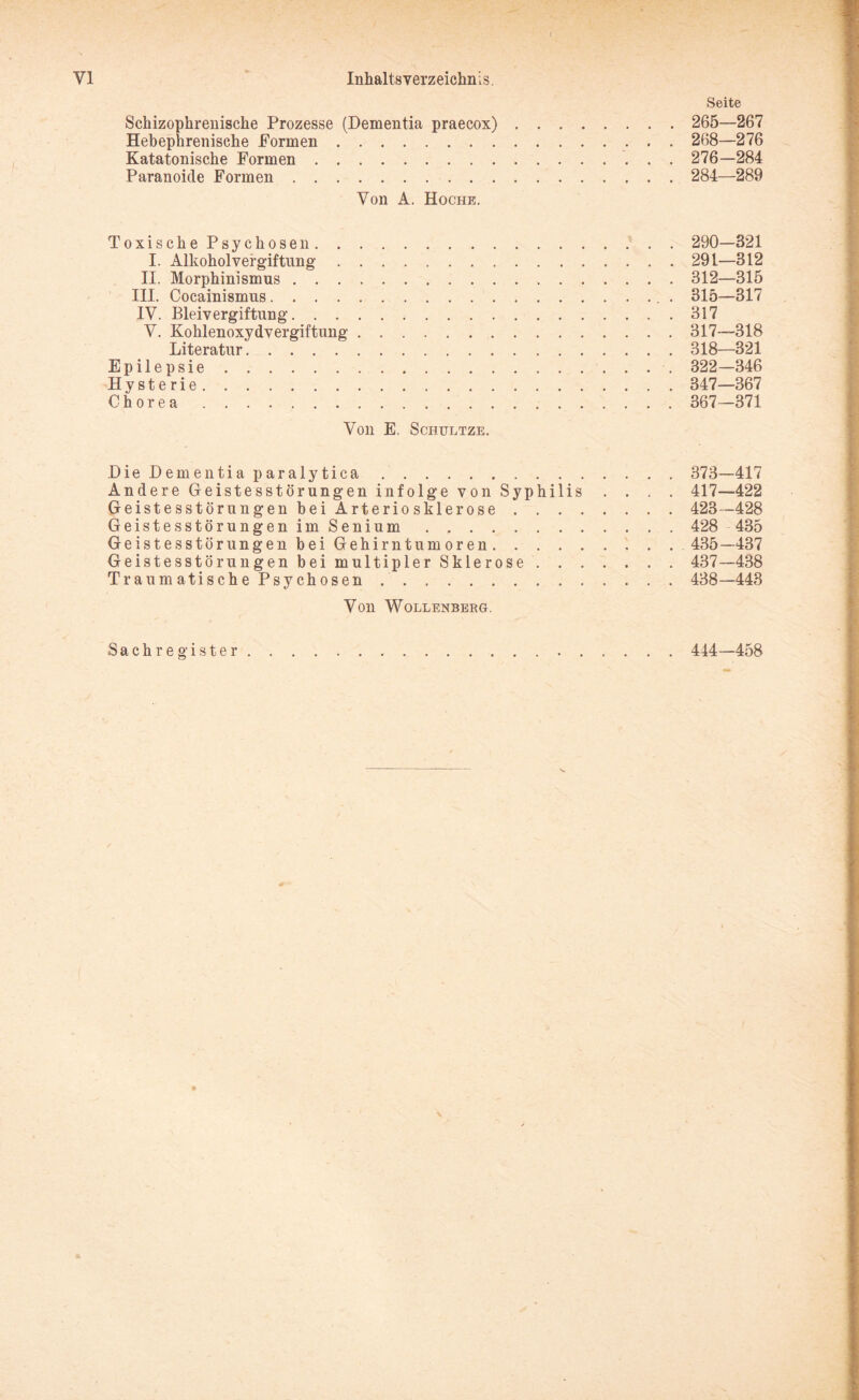 Seite Schizophrenische Prozesse (Dementia praecox). 265—267 Hebephrenische Formen. 268—276 Katatonische Formen. 276—284 Paranoide Formen. 284—289 Von A. Hoche. ToxischePsychosen. 290—321 I. Alkoholvergiftung.291—312 II. Morphinismus.312—315 III. Cocainismus.. . 315—317 IV. Bleivergiftung.317 V. Kohlenoxydvergiftung.317—318 Literatur.318—321 Epilepsie. 322—346 Hysterie. 347—367 Chorea. 367—371 Von E. Schultze. DieDementiaparalytica. 373—417 Andere Geistesstörungen in folge von Syphilis . . . . 417—422 Geistesstörungen hei Arteriosklerose. 423—428 GeistesstörungenimSenium. 428 435 Geistes stör ungen bei Gehirntumoren. 435—437 Geistesstörungen bei multipler Sklerose. 437—438 TraumatischePsychosen. 438—443 Von Wollenberg. Sachregister.. 444—458