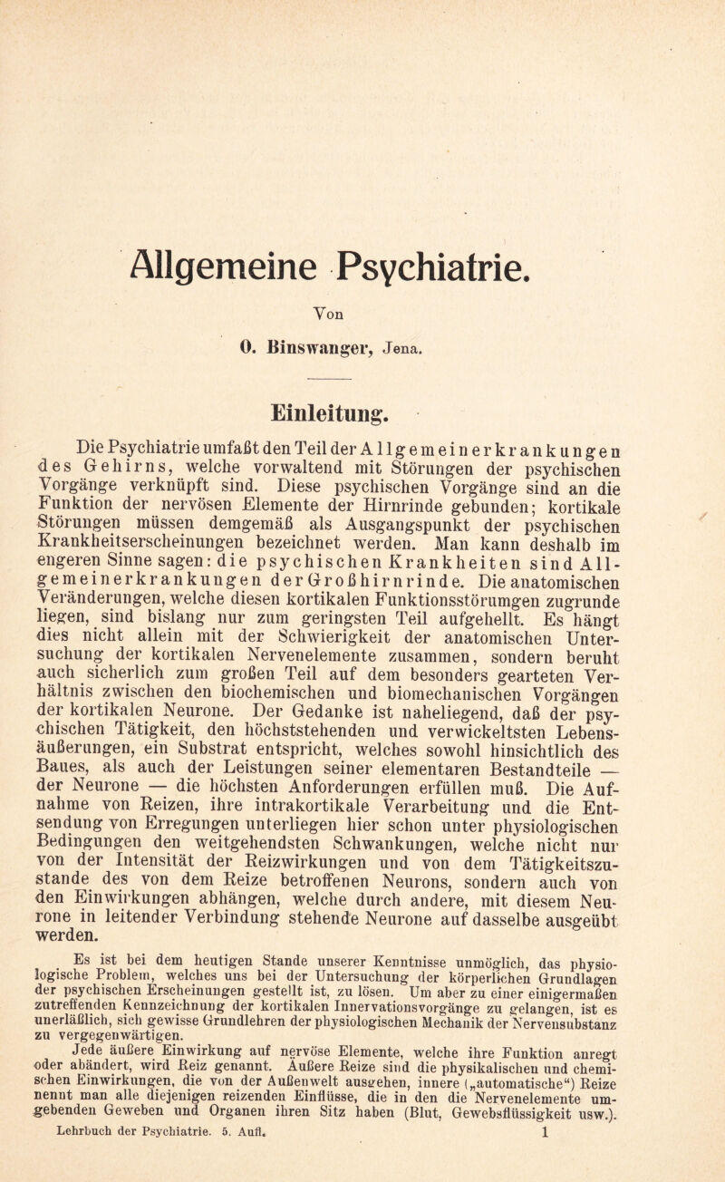 5 Allgemeine Psychiatrie. Von 0. Binswanger, Jena. Einleitung. Die Psychiatrie umfaßt den Teil der Allgemeinerkrankungen des Gehirns, welche vorwaltend mit Störungen der psychischen Vorgänge verknüpft sind. Diese psychischen Vorgänge sind an die Funktion der nervösen Elemente der Hirnrinde gebunden; kortikale Störungen müssen demgemäß als Ausgangspunkt der psychischen Krankheitserscheinungen bezeichnet werden. Man kann deshalb im engeren Sinne sagen: die psychischen Krankheiten sind All¬ gemeiner^ ankungen der Großhirnrinde. Die anatomischen Veränderungen, welche diesen kortikalen Funktionsstörungen zugrunde liegen, sind bislang nur zum geringsten Teil aufgehellt. Es hängt dies nicht allein mit der Schwierigkeit der anatomischen Unter¬ suchung der kortikalen Nervenelemente zusammen, sondern beruht auch sicherlich zum großen Teil auf dem besonders gearteten Ver¬ hältnis zwischen den biochemischen und biomechanischen Vorgängen der kortikalen Neurone. Der Gedanke ist naheliegend, daß der psy¬ chischen Tätigkeit, den höchststehenden und verwickeltsten Lebens¬ äußerungen, ein Substrat entspricht, welches sowohl hinsichtlich des Baues, als auch der Leistungen seiner elementaren Bestandteile — der Neurone — die höchsten Anforderungen erfüllen muß. Die Auf¬ nahme von Reizen, ihre intrakortikale Verarbeitung und die Ent¬ sendung von Erregungen unterliegen hier schon unter physiologischen Bedingungen den weitgehendsten Schwankungen, welche nicht nur von der Intensität der Reizwirkungen und von dem Tätigkeitszu¬ stande des von dem Reize betroffenen Neurons, sondern auch von den Einwirkungen abhängen, welche durch andere, mit diesem Neu¬ rone in leitender Verbindung stehende Neurone auf dasselbe ausgeübt werden. Es ist bei dem heutigen Stande unserer Kenntnisse unmöglich, das physio¬ logische Problem, welches uns bei der Untersuchung der körperlichen Grundlagen der psychischen Erscheinungen gestellt ist, zu lösen. Um aber zu einer einigermaßen zutreffenden Kennzeichnung der kortikalen Innervationsvorgänge zu gelangen, ist es unerläßlich, sich gewisse Grundlehren der physiologischen Mechanik der Nervensubstanz zu vergegenwärtigen. Jede äußere Einwirkung auf nervöse Elemente, welche ihre Funktion anregt oder abändert, wird Eeiz genannt. Äußere Beize sind die physikalischen und chemi¬ schen Einwirkungen, die von der Außenwelt austrehen, innere („automatische“) Beize nennt man alle diejenigen reizenden Einflüsse, die in den die Nervenelemente um¬ gebenden Geweben und Organen ihren Sitz haben (Blut, Gewebsflüssigkeit usw.).